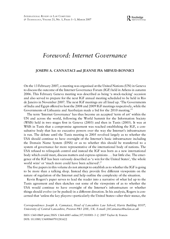handle is hein.journals/irlct21 and id is 1 raw text is: 


INTERNATIONAL REVIEW OF LAW COMPUTERS                                 ROutledge
& TECHNOLOGY, VOLUME 21, No. 1, PAGES 1-3, MARCH 2007               2\   &   c









             Foreword: Internet Governance



        JOSEPH A. CANNATACI and JEANNE PIA MIFSUD-BONNICI



On the 13 February 2007, a meeting was organised at the United Nations (UN) in Geneva
to discuss the outcome of the Internet Governance Forum (IGF) held in Athens in autumn
2006. This February Geneva meeting was described as being 'a stock-tacking' occasion
and also served to prepare for the next IGF annual meeting scheduled to be held in Rio
de Janeiro in November 2007. The next IGF meetings are all lined up. 'The Governments
of India and Egypt offered to host the 2008 and 2009 IGF meetings respectively, while the
Governments of Lithuania and Azerbaijan made a bid for the 2010 meeting.'1
  The term 'Internet Governance' has thus become an accepted 'term of art' within the
UN and across the world, following the World Summit for the Information Society
(WSIS) held in two stages first in Geneva (2003) and then in Tunis (2005). It was at
WSIS in Tunis that a compromise agreement was reached establishing the IGF, a con-
sultative body that has no executive powers over the way the Internet's infrastructure
is run. The debate until the Tunis meeting in 2005 revolved largely as to whether the
USA should continue to have oversight of the Internet's basic infrastructure including
the Domain Name System (DNS) or as to whether this should be transferred to a
system of governance far more representative of the international body of nations. The
USA refused to relinquish control and instead the IGF was born as a new international
body which could meet, discuss matters and express opinions ... but little else. The emer-
gence of the IGF has been variously described as 'a win for the United States', 'the whole
world wins' or 'much more could have been achieved'.2
  The five papers in this volume do not attempt to establish as to whether the IGF is going
to be more than a talking shop. Instead they provide five different viewpoints on the
nature of regulation of the Internet and help outline the complexity of the situation.
  Kevin Rogers's paper serves to lead the reader into a narrative of what led up to the
Tunis agreement and then sketches out some of the viewpoints of as to whether the
USA would continue to have oversight of the Internet's infrastructure or whether
things should evolve (or be pushed) in a different direction. In his analysis, Rogers is con-
cerned that 'unless the key players-particularly the United States-alter their stance, the

Correspondence: Joseph A. Cannataci, Head of Lancashire Law School, Harris Building H107,
University of Central Lancashire, Preston PRi 2HE, UK. E-mail: JACannataci@uclan.ac.uk

ISSN 1360-0869 print/ISSN 1364-6885 online/07/010001 3 0 2007 Taylor & Francis
DOI: 10.1080/13600860701281622


