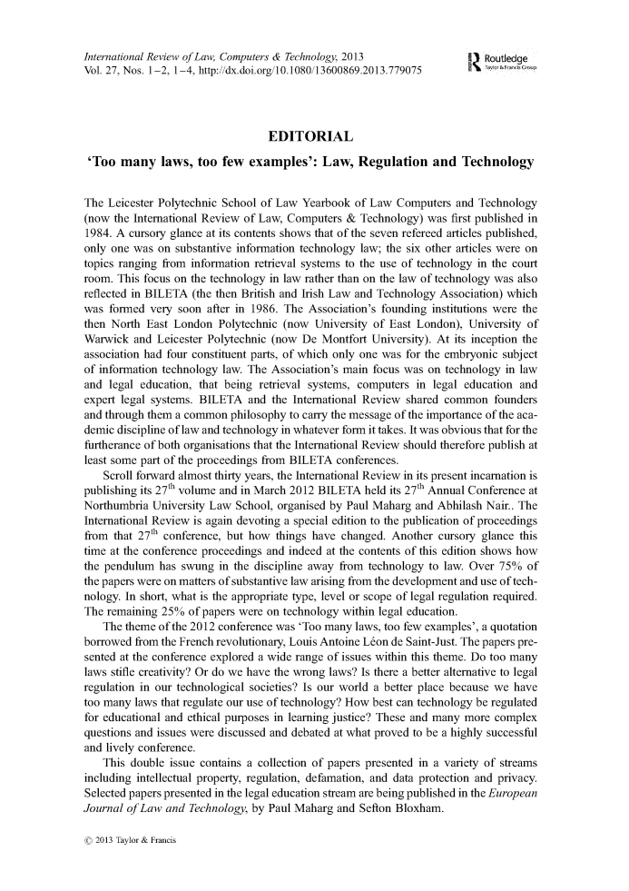 handle is hein.journals/irlct27 and id is 1 raw text is: International Review of Law, Computers & Technology, 2013         ! Routledge
Vol. 27, Nos. 1-2, 1-4, http://dx.doi.org/10.1080/13600869.2013.779075  b &F  t!t
EDITORIAL
'Too many laws, too few examples': Law, Regulation and Technology
The Leicester Polytechnic School of Law Yearbook of Law Computers and Technology
(now the International Review of Law, Computers & Technology) was first published in
1984. A cursory glance at its contents shows that of the seven refereed articles published,
only one was on substantive information technology law; the six other articles were on
topics ranging from information retrieval systems to the use of technology in the court
room. This focus on the technology in law rather than on the law of technology was also
reflected in BILETA (the then British and Irish Law and Technology Association) which
was formed very soon after in 1986. The Association's founding institutions were the
then North East London Polytechnic (now University of East London), University of
Warwick and Leicester Polytechnic (now De Montfort University). At its inception the
association had four constituent parts, of which only one was for the embryonic subject
of information technology law. The Association's main focus was on technology in law
and legal education, that being retrieval systems, computers in legal education and
expert legal systems. BILETA and the International Review shared common founders
and through them a common philosophy to carry the message of the importance of the aca-
demic discipline of law and technology in whatever form it takes. It was obvious that for the
furtherance of both organisations that the International Review should therefore publish at
least some part of the proceedings from BILETA conferences.
Scroll forward almost thirty years, the International Review in its present incarnation is
publishing its 27th volume and in March 2012 BILETA held its 27th Annual Conference at
Northumbria University Law School, organised by Paul Maharg and Abhilash Nair.. The
International Review is again devoting a special edition to the publication of proceedings
from that 27th conference, but how things have changed. Another cursory glance this
time at the conference proceedings and indeed at the contents of this edition shows how
the pendulum has swung in the discipline away from technology to law. Over 75% of
the papers were on matters of substantive law arising from the development and use of tech-
nology. In short, what is the appropriate type, level or scope of legal regulation required.
The remaining 25% of papers were on technology within legal education.
The theme of the 2012 conference was 'Too many laws, too few examples', a quotation
borrowed from the French revolutionary, Louis Antoine L&on de Saint-Just. The papers pre-
sented at the conference explored a wide range of issues within this theme. Do too many
laws stifle creativity? Or do we have the wrong laws? Is there a better alternative to legal
regulation in our technological societies? Is our world a better place because we have
too many laws that regulate our use of technology? How best can technology be regulated
for educational and ethical purposes in learning justice? These and many more complex
questions and issues were discussed and debated at what proved to be a highly successful
and lively conference.
This double issue contains a collection of papers presented in a variety of streams
including intellectual property, regulation, defamation, and data protection and privacy.
Selected papers presented in the legal education stream are being published in the European
Journal of Law and Technology, by Paul Maharg and Sefton Bloxham.

( 2013 Taylor & Francis


