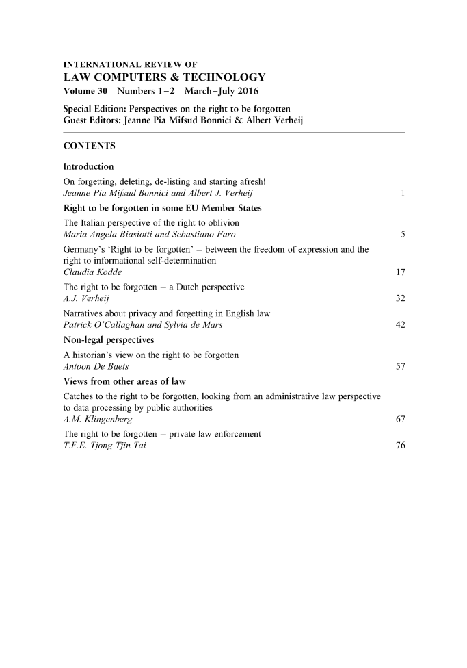handle is hein.journals/irlct30 and id is 1 raw text is: 




INTERNATIONAL REVIEW OF
LAW COMPUTERS & TECHNOLOGY
Volume 30    Numbers 1-2    March-July 2016

Special Edition: Perspectives on the right to be forgotten
Guest Editors: Jeanne Pia Mifsud Bonnici & Albert Verheij

CONTENTS

Introduction
On forgetting, deleting, de-listing and starting afresh!
Jeanne Pia Mifisud Bonnici and Albert J. Verheij                               1
Right to be forgotten in some EU Member States
The Italian perspective of the right to oblivion
Maria Angela Biasiotti and Sebastiano Faro                                     5
Germany's 'Right to be forgotten' between the freedom of expression and the
right to informational self-determination
Claudia Kodde                                                                 17
The right to be forgotten a Dutch perspective
A.J. Verheij                                                                  32
Narratives about privacy and forgetting in English law
Patrick O'Callaghan and Sylvia de Mars                                        42
Non-legal perspectives
A historian's view on the right to be forgotten
Antoon De Baets                                                               57
Views from other areas of law
Catches to the right to be forgotten, looking from an administrative law perspective
to data processing by public authorities
A.M. Klingenberg                                                              67
The right to be forgotten private law enforcement
T.F.E. Tjong Tjin Tai                                                         76


