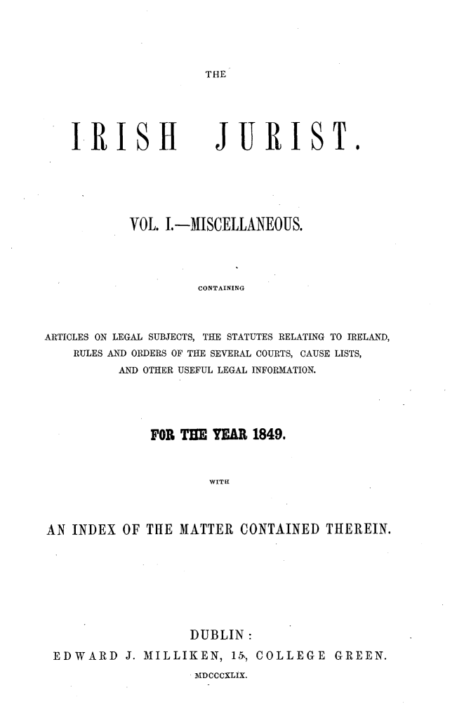 handle is hein.journals/irshjrst1 and id is 1 raw text is: 




THE


I RISHf


JURIST.


           VOL. I. -MISCELLANEOUS.




                    CONTAINING



ARTICLES ON LEGAL SUBJECTS, THE STATUTES RELATING TO IRELAND,
    RULES AND ORDERS OF THE SEVERAL COURTS, CAUSE LISTS,
          AND OTHER USEFUL LEGAL INFORMATION.


              FOR TE YEAR 1849.


                      WITH



AN INDEX OF THE MATTER CONTAINED THEREIN.


                  DUBLIN:
EDWARD J. MILLIKEN, 151, COLLEGE GREEN.


MvDCCCXLIX.


