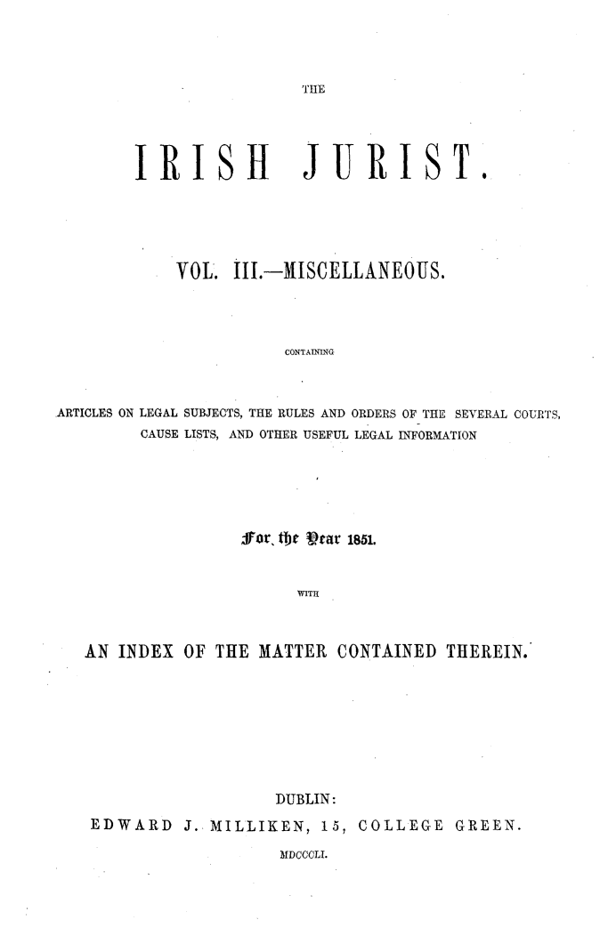 handle is hein.journals/irshjrst3 and id is 1 raw text is: 



THE


IRISH


JURIST.


            VOL. i11.-MISCELLANEOUS.




                        CONTAINING



ARTICLES ON LEGAL SUBJECTS, THE RULES AND ORDERS OF THE SEVERAL COURTS,
         CAUSE LISTS, AND OTHER USEFUL LEGAL INFORMATION


                Sfor, fbe Vtar 1851.


                      WITH



AN INDEX OF THE MATTER CONTAINED THEREIN.








                    DUBLIN:
 EDWARD J. MILLIKEN, 15, COLLEGE GREEN.


MDCCCLI.


