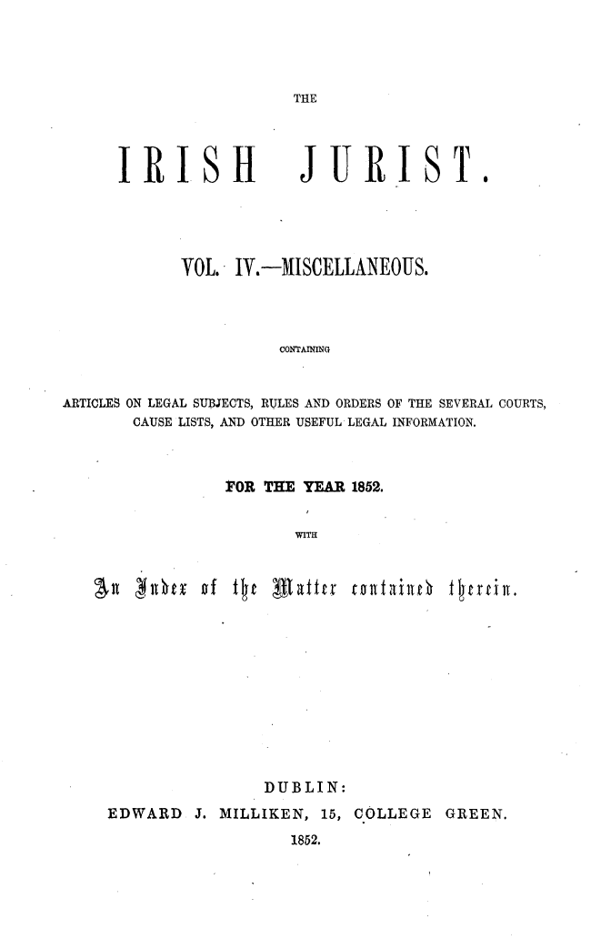 handle is hein.journals/irshjrst4 and id is 1 raw text is: 




THE


IRI SHt


JURIST.


            VOL. IV.-MISCELLANEOUS.



                       CONTAINING


ARTICLES ON LEGAL SUBJECTS, RULES AND ORDERS OF THE SEVERAL COURTS,
       CAUSE LISTS, AND OTHER USEFUL LEGAL INFORMATION.


FOR THE YEAR 1852.

       WITH


t £rti I.


                DUBLIN:
EDWARD J. MILLIKEN, 15, COLLEGE GREEN.
                   1852.


All   Otx of tljt Lflaftrr rolltallO


