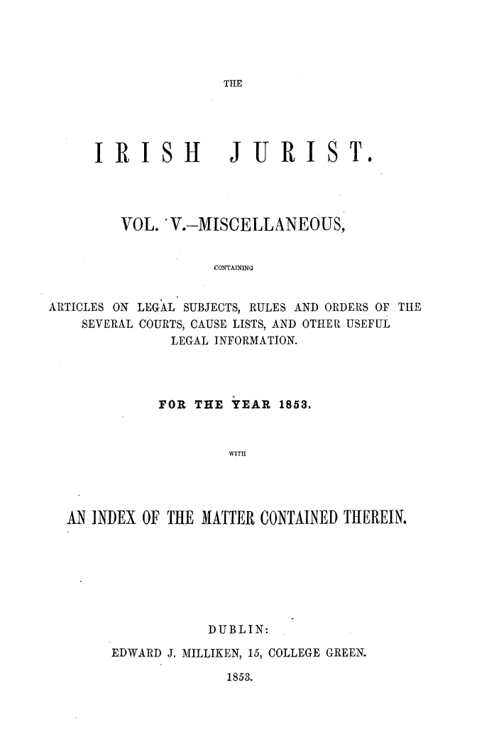 handle is hein.journals/irshjrst5 and id is 1 raw text is: 




THE


     IRISH JURIST.




        VOL. V.-MISCELLANEOUS,


                   COTAIING


ARTICLES ON LEGAL SUBJECTS, RULES AND ORDERS OF THE
    SEVERAL COURTS, CAUSE LISTS, AND OTHER USEFUL
              LEGAL INFORMATION.


           FOR THE YEAR 1853.


                   WITH




AN INDEX OF THE MATTER CONTAINED THEREIN.


           DUBLIN-

EDWARD J. MILLIKEN, 15, COLLEGE GREEN.


1853.


