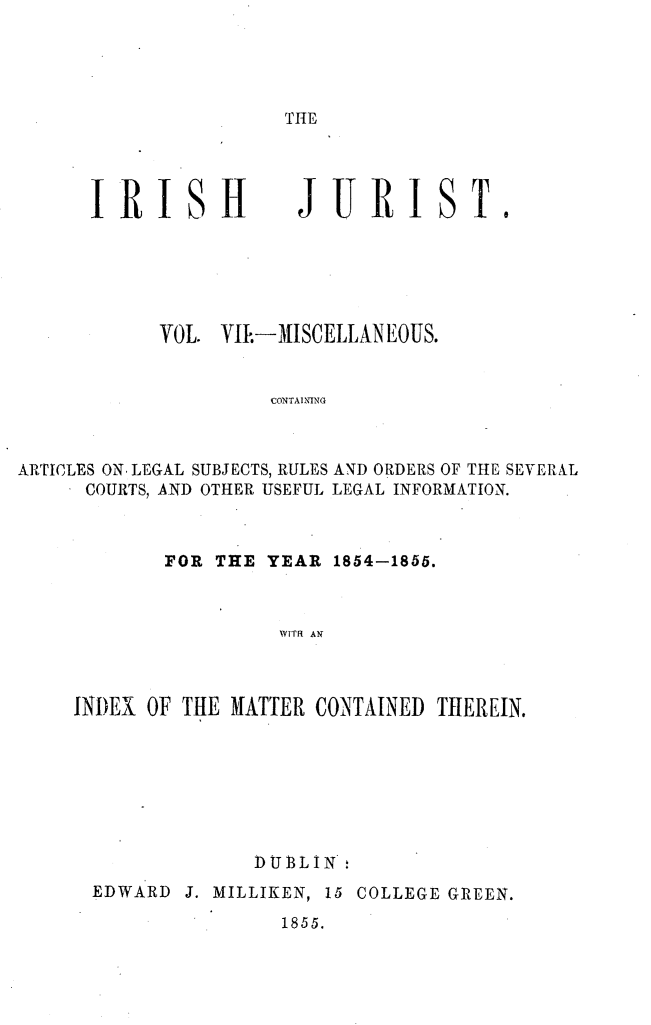 handle is hein.journals/irshjrst7 and id is 1 raw text is: 




THE


R I


H


JURI


1


            VOL. VIE-MISCELLANEOUS.


                      CoNTAINING



ARTICLES ON, LEGAL SUBJECTS, RULES AND ORDERS OF THE SEVERlL
      COURTS, AND OTHER USEFUL LEGAL INFORMATION.


        FOR THE YEAR 1854-1855.



                  WITH AN



INDEX OF THE HATTER CONTAINED THEREIN.


              DUBLIN'
EDWARD J. MILLIKEN, 15 COLLEGE GREEN.
                 1855.


