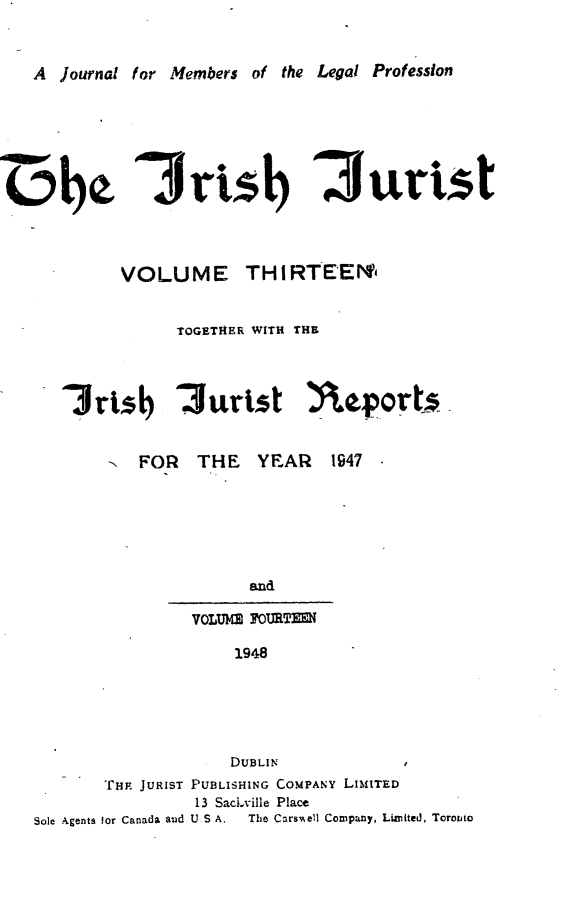 handle is hein.journals/irshjuist13 and id is 1 raw text is: 


A  journal for Members of the Legal Profession


oh~


If  ) 3urist


VOLUME


TH I RTEEN'


              TOGETHER WITH THE


   I rib 'Jurist Y eport _-



        -  FOR  THE    YEAR   1947






                      and

                VOLUM 7OURTlW

                    1948





                    DUBLIN
       THE JURIST PUBLISHING COMPANY LIMITED
                13 SacLville Place
Sole Agents for Canada aud U S A.  The Cars~ell Company, Limited, Toronto


