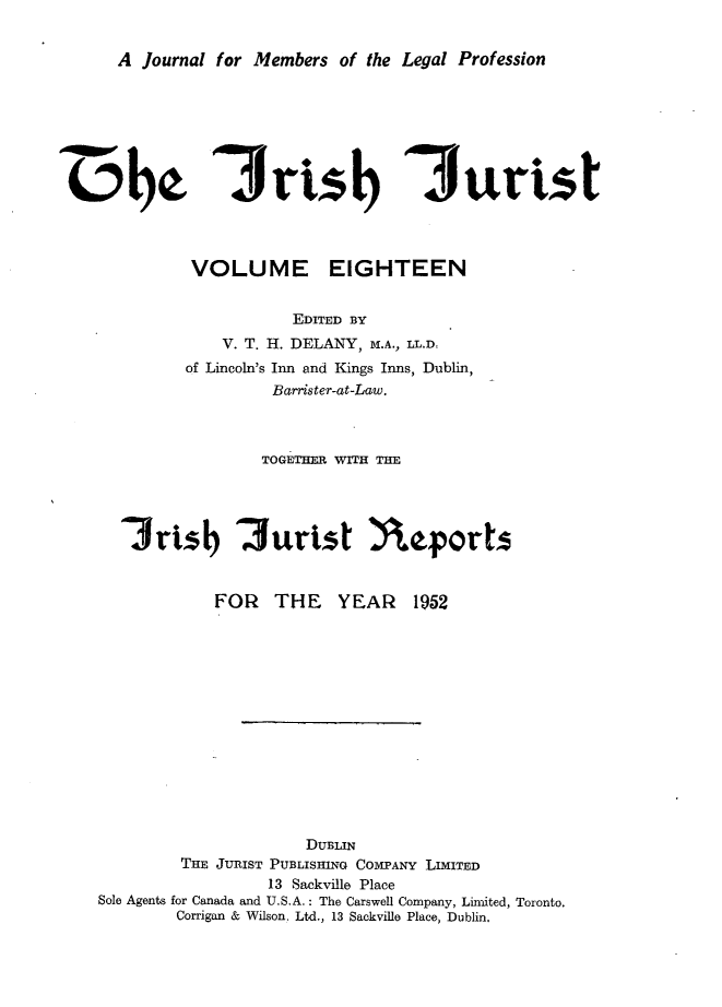 handle is hein.journals/irshjuist18 and id is 1 raw text is: 


A Journal for Members of the Legal Profession


44M000


7.r Isb


3ur ts


       VOLUME EIGHTEEN


                  EDITED BY
           V. T. H. DELANY, M.A., LL.Dt
       of Lincoln's Inn and Kings Inns, Dublin,
                Barrister-at-Law.



                TOGETHER WITH THE




3rtsb '3urtst neforts


FOR THE YEAR


1952


                      DUBLIN
         THE JURIST PUBLISHING COMPANY LIMITED
                  13 Sackville Place
Sole Agents for Canada and U.S.A.: The Carswell Company, Limited, Toronto.
        Corrigan & Wilson, Ltd., 13 Sackville Place, Dublin,


