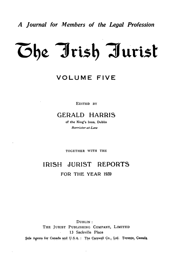 handle is hein.journals/irshjuist5 and id is 1 raw text is: 


A Journal for Members of the Legal Profession


3rts1b 3urist


VOLUME


FIVE


EDITED BY


GERALD


HARRIS


of the King's Inns, Dublin
  Barrister-at-Law



TOGETHER WITH THE


IRISH JURIST


REPORTS


            FOR  THE YEAR  1939







                  DUBLIN :
      THE JURIST PUBLISHING COMPANY, LIMITED
                13 Sackville Place
§o1e Agents for Canada and U.S.A.: The Carswell Co, Ltd. Toronto, Qano q


-w000


