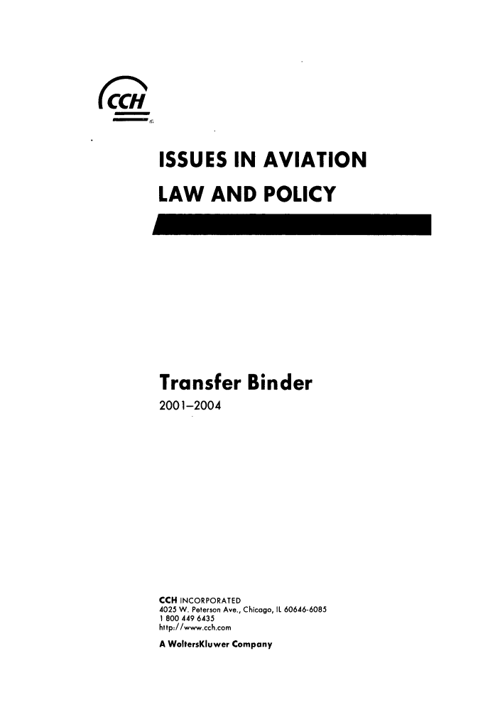 handle is hein.journals/isavialp1 and id is 1 raw text is: -
000

ISSUES IN AVIATION
LAW AND POLICY

Transfer Binder
2001-2004
CCH INCORPORATED
4025 W. Peterson Ave., Chicago, IL 60646-6085
1 800 449 6435
http://www.cch.com
A WoltersKluwer Company


