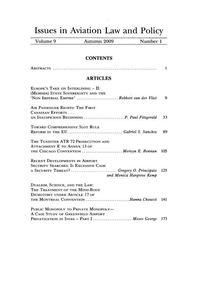 handle is hein.journals/isavialp4 and id is 1 raw text is: Issues in Aviation Law and Policy
Volume 9               Autumn 2009               Number 1
CONTENTS
A BSTRA CTS  .........................................................
ARTICLES
EUROPE'S TAKE ON INTERLINING - II:
(MEMBER) STATE SOVEREIGNTY AND THE
'NON IMPERIAL EMPIRE' . ...................... Robbert van der Vliet  9
AIR PASSENGER RIGHTS: THE FIRST
CANADIAN EFFORTS ...
AN INAUSPICIOUS BEGINNING ....................... P. Paul Fitzgerald  33
TOWARD COMPREHENSIVE SLOT RULE
REFORM  IN  THE  EU  .............................. Gabriel S. Sanchez  89
THE TUNINTER ATR 72 PROSECUTION AND
ATTACHMENT E TO ANNEX 13 OF
THE CHICAGO CONVENTION ....................... Mervyn E. Bennun  105
RECENT DEVELOPMENTS IN AIRPORT
SECURITY SEARCHES: Is EXCESSIVE CASH
A SECURITY THREAT? ........................... Gregory 0. Principato 125
and Monica Hargrove Kemp
DUALISM, SCIENCE, AND THE LAW:
THE TREATMENT OF THE MIND-BODY
DICHOTOMY UNDER ARTICLE 17 OF
THE MONTREAL CONVENTION ......................... Hanna Chouest 141
PUBLIC MONOPOLY TO PRIVATE MONOPOLY-
A CASE STUDY OF GREENFIELD AIRPORT
PRIVATIZATION IN INDIA - PART I ..................... Moses George 173


