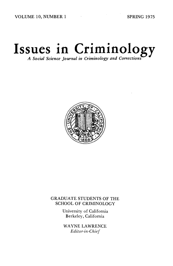 handle is hein.journals/iscrim10 and id is 1 raw text is: VOLUME 10, NUMBER 1

Issues in Criminology
A Social Science journal in Criminology and Corrections

GRADUATE STUDENTS OF THE
SCHOOL OF CRIMINOLOGY
University of California
Berkeley, California
WAYNE LAWRENCE
Editor-in-Chief

SPRING 1975


