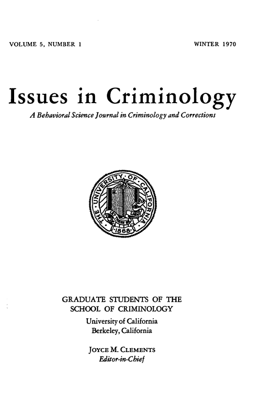 handle is hein.journals/iscrim5 and id is 1 raw text is: VOLUME 5, NUMBER 1

Issues in Criminology
A Behavioral Science Journal in Criminology and Corrections

GRADUATE STUDENTS OF THE
SCHOOL OF CRIMINOLOGY
University of California
Berkeley, California
JOYCE M. CLEMENTS
Editor-in-Chief

WINTER 1970


