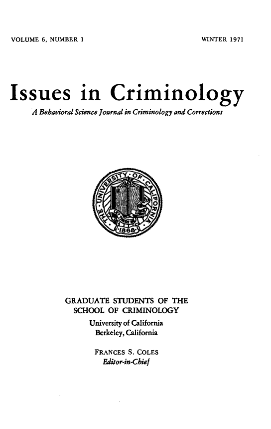handle is hein.journals/iscrim6 and id is 1 raw text is: VOLUME 6, NUMBER 1

Issues in Criminology
A Behavioral Science Journal in Criminology and Corrections

GRADUATE STUDENTS OF THE
SCHOOL OF CRIMINOLOGY
University of California
Berkeley, California
FRANCES S. COLES
Editor-in-Chief

WINTER 1971



