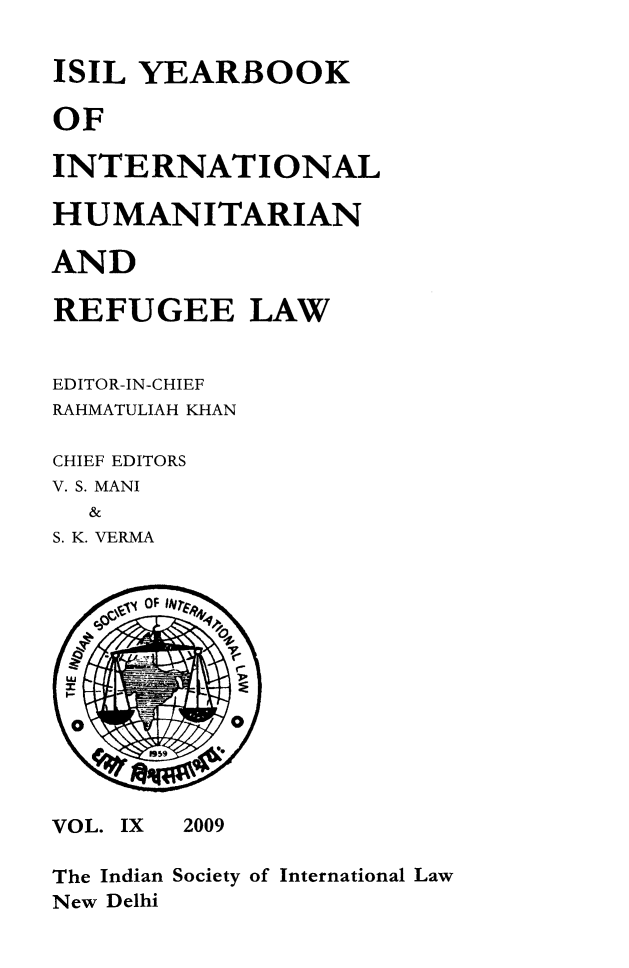 handle is hein.journals/isilyrbk9 and id is 1 raw text is: 

ISIL YEARBOOK

OF

INTERNATIONAL

HUMANITARIAN

AND

REFUGEE LAW


EDITOR-IN-CHIEF
RAHMATULIAH KHAN

CHIEF EDITORS
V. S. MANI
  &
S. K. VERMA


VOL. IX


2009


The Indian Society of International Law
New Delhi



