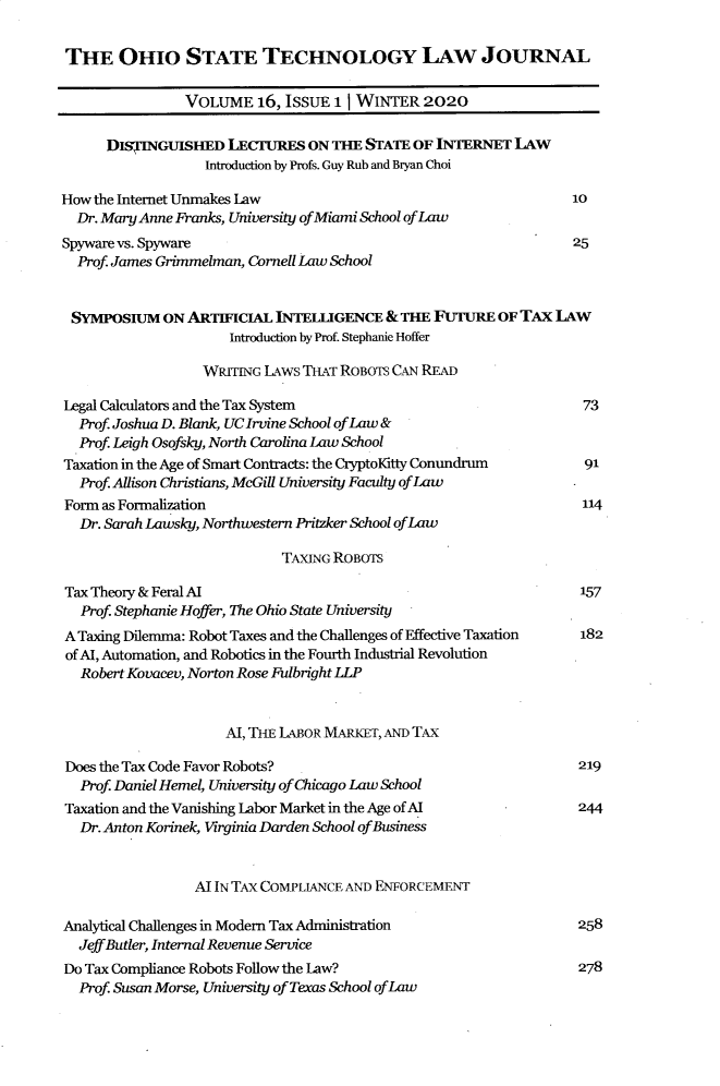 handle is hein.journals/isjlpsoc16 and id is 1 raw text is: 

THE OHIO STATE TECHNOLOGY LAw JOURNAL

                VOLUME   16, IssuE 11 WINTER   2020

      DISTINGUISHED   LECJ7uRES ON THE STATE  OF INTERNET  LAw
                   Introduction by Profs. Guy Rub and Bryan Choi

How the Internet Unmakes Law                                      10
  Dr. Mary Anne Franks, University ofMiami School ofLaw
Spyware vs. Spyware                                               25
  Prof. James Grimmelman, Cornell Law School


  SYMPOSIUM  ON ARTIFICIAL  INTELLGENCE   & THE FUTURE   OF TAx LAW
                      Introduction by Prof. Stephanie Hoffer

                  WRITING LAWS T-T  ROBOTs CAN READ

Legal Calculators and the Tax System                                73
  Prof. Joshua D. Blank, UCIrvine School ofLaw &
  Prof Leigh Osofsky, North Carolina Law School
Taxation in the Age of Smart Contracts: the CryptoKitty Conundrum   91
  Prof. Allison Christians, McGill University Faculty ofLaw
Form as Formalization                                               114
  Dr. Sarah Lawsky, Northwestern Pritzker School ofLaw

                             TAXING ROBOTS

Tax Theory & Feral AI                                              157
  Prof. Stephanie Hoffer, The Ohio State University
A Taxing Dilemma: Robot Taxes and the Challenges of Effective Taxation  182
of Al, Automation, and Robotics in the Fourth Industrial Revolution
  Robert Kovacev, Norton Rose Fulbright LLP


                     Al, THiE LABOR MARKET, AND TAX

 Does the Tax Code Favor Robots?                                   219
 Prof. Daniel Hemel, University of Chicago Law School
 Taxation and the Vanishing Labor Market in the Age of AI          244
 Dr. Anton Korinek, Virginia Darden School ofBusiness


                 AT IN TAX COMPLIANCE AND ENFORCEMENT

Analytical Challenges in Modem Tax Administration                  258
  JeffButler, Internal Revenue Service
Do Tax Compliance Robots Follow the Law?                           278
  Prof. Susan Morse, University ofTexas School ofLaw


