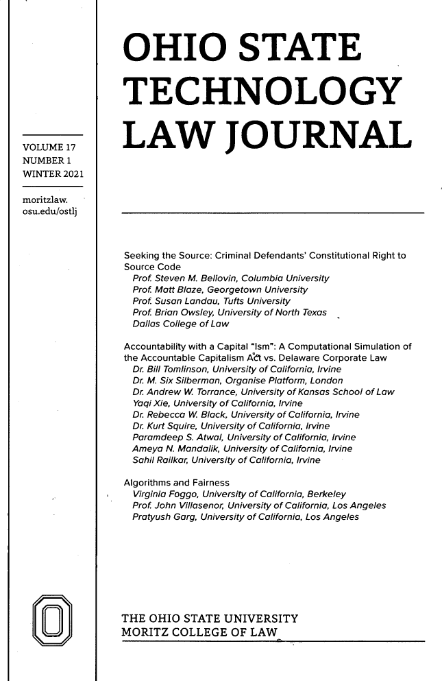 handle is hein.journals/isjlpsoc17 and id is 1 raw text is: OHIO STATE
TECHNOLOGY
VOLUME 17 LAW JOURNAL
NUMBER 1
WINTER 2021
moritzlaw.
osu.edu/ostlj
Seeking the Source: Criminal Defendants' Constitutional Right to
Source Code
Prof. Steven M. Bellovin, Columbia University
Prof Matt Blaze, Georgetown University
Prof. Susan Landau, Tufts University
Prof Brian Owsley, University of North Texas
Dallas College of Law
Accountability with a Capital ism: A Computational Simulation of
the Accountable Capitalism At vs. Delaware Corporate Law
Dr. Bill Tomlinson, University of California, Irvine
Dr. M. Six Silberman, Organise Platform, London
Dr. Andrew W. Torrance, University of Kansas School of Law
Yaqi Xie, University of California, Irvine
Dr. Rebecca W Black, University of California, Irvine
Dr. Kurt Squire, University of California, Irvine
Paramdeep S. Atwal, University of California, Irvine
Ameya N. Mandalik, University of California, Irvine
Sahil Railkar, University of California, Irvine
Algorithms and Fairness
Virginia Foggo, University of California, Berkeley
Prof. John Villasenor, University of California, Los Angeles
Pratyush Garg, University of California, Los Angeles
THE OHIO STATE UNIVERSITY
MORITZ COLLEGE OF LAW


