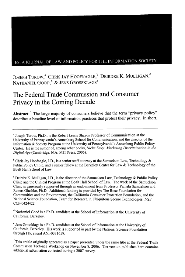 handle is hein.journals/isjlpsoc3 and id is 751 raw text is: JOSEPH TUROW,a CHRIS JAY HOOFNAGLEb DEIRDRE K. MULLIGAN,c
NATHANIEL GOOD,d & JENS GROSSKLAGSe
The Federal Trade Commission and Consumer
Privacy in the Coming Decade
Abstract:f The large majority of consumers believe that the term privacy policy
describes a baseline level of information practices that protect their privacy. In short,
a Joseph Turow, Ph.D., is the Robert Lewis Shayon Professor of Communication at the
University of Pennsylvania's Annenberg School for Communication, and the director of the
Information & Society Program at the University of Pennsylvania's Annenberg Public Policy
Center. He is the author of, among other books, Niche Envy: Marketing Discrimination in the
Digital Age (Cambridge, MA: MIT Press, 2006).
b Chris Jay Hoofnagle, J.D., is a senior staff attorney at the Samuelson Law, Technology &
Public Policy Clinic, and a senior fellow at the Berkeley Center for Law & Technology of the
Boalt Hall School of Law.
' Deirdre K. Mulligan, J.D., is the director of the Samuelson Law, Technology & Public Policy
Clinic and the Clinical Program at the Boalt Hall School of Law. The work of the Samuelson
Clinic is generously supported through an endowment from Professor Pamela Samuelson and
Robert Glushko, Ph.D. Additional funding is provided by: The Rose Foundation for
Communities and the Environment, the California Consumer Protection Foundation, and the
National Science Foundation, Team for Research in Ubiquitous Secure Technologies, NSF
CCF-0424422.
d Nathaniel Good is a Ph.D. candidate at the School of Information at the University of
California, Berkeley.
' Jens Grossklags is a Ph.D. candidate at the School of Information at the University of
California, Berkeley. His work is supported in part by the National Science Foundation
through ITR award ANI-0331659.
f This article originally appeared as a paper presented under the same title at the Federal Trade
Commission Tech-ade Workshop on November 8, 2006. The version published here contains
additional information collected during a 2007 survey.


