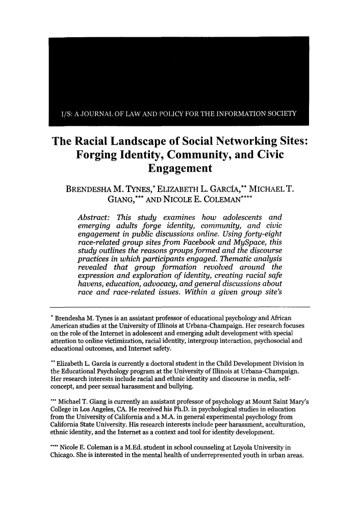handle is hein.journals/isjlpsoc7 and id is 75 raw text is: The Racial Landscape of Social Networking Sites:
Forging Identity, Community, and Civic
Engagement
BRENDESHA M. TYNES,* ELIZABETH L. GARCIA,** MICHAEL T.
GANG,*** AND NICOLE E. COLEMAN****
Abstract: This study examines how adolescents and
emerging adults forge identity, community, and civic
engagement in public discussions online. Using forty-eight
race-related group sites from Facebook and MySpace, this
study outlines the reasons groups formed and the discourse
practices in which participants engaged. Thematic analysis
revealed that group formation revolved around the
expression and exploration of identity, creating racial safe
havens, education, advocacy, and general discussions about
race and race-related issues. Within a given group site's
Brendesha M. Tynes is an assistant professor of educational psychology and African
American studies at the University of Illinois at Urbana-Champaign. Her research focuses
on the role of the Internet in adolescent and emerging adult development with special
attention to online victimization, racial identity, intergroup interaction, psychosocial and
educational outcomes, and Internet safety.
* Elizabeth L. Garcia is currently a doctoral student in the Child Development Division in
the Educational Psychology program at the University of Illinois at Urbana-Champaign.
Her research interests include racial and ethnic identity and discourse in media, self-
concept, and peer sexual harassment and bullying.
* Michael T. Giang is currently an assistant professor of psychology at Mount Saint Mary's
College in Los Angeles, CA. He received his Ph.D. in psychological studies in education
from the University of California and a MA. in general experimental psychology from
California State University. His research interests include peer harassment, acculturation,
ethnic identity, and the Internet as a context and tool for identity development.
**** Nicole E. Coleman is a M.Ed. student in school counseling at Loyola University in
Chicago. She is interested in the mental health of underrepresented youth in urban areas.


