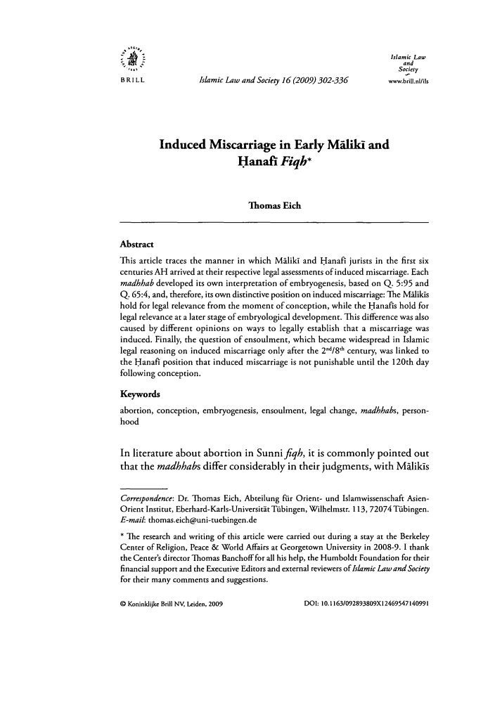 handle is hein.journals/islamls16 and id is 310 raw text is: Islamic Law
and
Society
BRI L L            Islamic Law and Society 16 (2009) 302-336     www.brill.nl/ils
Induced Miscarriage in Early M ilii and
Hanafi Fiqh*
Thomas Eich
Abstract
This article traces the manner in which Maliki and H anafi jurists in the first six
centuries AH arrived at their respective legal assessments of induced miscarriage. Each
madhhab developed its own interpretation of embryogenesis, based on Q. 5:95 and
Q. 65:4, and, therefore, its own distinctive position on induced miscarriage: The MIlikis
hold for legal relevance from the moment of conception, while the Hanafis hold for
legal relevance at a later stage of embryological development. This difference was also
caused by different opinions on ways to legally establish that a miscarriage was
induced. Finally, the question of ensoulment, which became widespread in Islamic
legal reasoning on induced miscarriage only after the 2d/8h century, was linked to
the Hanafl position that induced miscarriage is not punishable until the 120th day
following conception.
Keywords
abortion, conception, embryogenesis, ensoulment, legal change, madhhabs, person-
hood
In literature about abortion in Sunnifiqh, it is commonly pointed out
that the madhhabs differ considerably in their judgments, with M5likis
Correspondence: Dr. Thomas Eich, Abteilung fur Orient- und Islamwissenschaft Asien-
Orient Institut, Eberhard-Karls-Universitat Tibingen, Wilhelmstr. 113, 72074 TUbingen.
E-mail: thomas.eich@uni-tuebingen.de
* The research and writing of this article were carried out during a stay at the Berkeley
Center of Religion, Peace & World Affairs at Georgetown University in 2008-9. I thank
the Center's director Thomas Banchoff for all his help, the Humboldt Foundation for their
financial support and the Executive Editors and external reviewers of Islamic Law and Society
for their many comments and suggestions.

DOI: 10.1163/092893809X12469547140991

Q Koninlijke Brill N, Leiden, 2009


