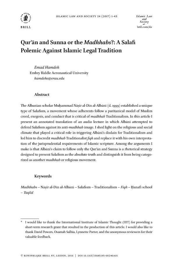 handle is hein.journals/islamls24 and id is 1 raw text is: 


                     ISLAMIC LAW AND  SOCIETY 24 (2017) 1-43         Islamic Law
                                                                         and
                                                                       Society
BRILL                                                                 brill.com/ils



Qur~an and Sunna or the Madhhabs?: A Salafi

Polemic Against Islamic Legal Tradition



        Emad  Hamdeh
      Embry Riddle Aeronautical University
        hamdehe@erau.edu



        Abstract

The Albanian scholar Muhammad   Nasir al-Din al-Albamn (d. 1999) established a unique
type of Salafism, a movement whose adherents follow a puritanical model of Muslim
creed, exegesis, and conduct that is critical of madhhab Traditionalism. In this article I
present an annotated translation of an audio lecture in which Albani attempted to
defend Salafism against its anti-madhhab image. I shed light on the religious and social
climate that played a critical role in triggering AlbamnI's disdain for Traditionalism and
led him to discredit madhhab Traditionalistfiqh and replace it with his own interpreta-
tion of the jurisprudential requirements of Islamic scripture. Among the arguments I
make  is that AlbamnI's claim to follow only the Qur'an and Sunna is a rhetorical strategy
designed to present Salafism as the absolute truth and distinguish it from being catego-
rized as another madhhab or religious movement.



        Keywords

Madhhabs  - Nasir al-Din al-Albamn - Salafism - Traditionalism - Fiqh - Hanafi school
- Taqlid






*  I would like to thank the International Institute of Islamic Thought (1IIT) for providing a
   short-term research grant that resulted in the production of this article. I would also like to
   thank David Powers, Osamah Salhia, Lynnette Porter, and the anonymous reviewers for their
   valuable feedback.


@ KONINKLIJKE BRILL NV, LEIDEN, 2016  DOI 10.1163/15685195-00240A01


