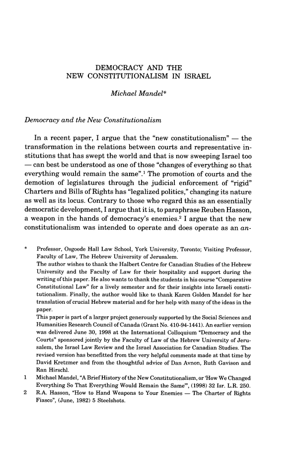 handle is hein.journals/israel33 and id is 271 raw text is: DEMOCRACY AND THE
NEW CONSTITUTIONALISM IN ISRAEL
Michael Mandel*
Democracy and the New Constitutionalism
In a recent paper, I argue that the new constitutionalism - the
transformation in the relations between courts and representative in-
stitutions that has swept the world and that is now sweeping Israel too
- can best be understood as one of those changes of everything so that
everything would remain the same.' The promotion of courts and the
demotion of legislatures through the judicial enforcement of rigid
Charters and Bills of Rights has legalized politics, changing its nature
as well as its locus. Contrary to those who regard this as an essentially
democratic development, I argue that it is, to paraphrase Reuben Hasson,
a weapon in the hands of democracy's enemiesI.2         argue that the new
constitutionalism was intended to operate and does operate as an an-
*   Professor, Osgoode Hall Law School, York University, Toronto; Visiting Professor,
Faculty of Law, The Hebrew University of Jerusalem.
The author wishes to thank the Halbert Centre for Canadian Studies of the Hebrew
University and the Faculty of Law for their hospitality and support during the
writing of this paper. He also wants to thank the students in his course 'Comparative
Constitutional Law for a lively semester and for their insights into Israeli consti-
tutionalism. Finally, the author would like to thank Karen Golden Mandel for her
translation of crucial Hebrew material and for her help with many of the ideas in the
paper.
This paper is part of a larger project generously supported by the Social Sciences and
Humanities Research Council of Canada (Grant No. 410-94-1441). An earlier version
was delivered June 30, 1998 at the International Colloquium Democracy and the
Courts sponsored jointly by the Faculty of Law of the Hebrew University of Jeru-
salem, the Israel Law Review and the Israel Association for Canadian Studies. The
revised version has benefitted from the very helpful comments made at that time by
David Kretzmer and from the thoughtful advice of Dan Avnon, Ruth Gavison and
Ran Hirschl.
1   Michael Mandel, A Brief History of the New Constitutionalism, or 'How We Changed
Everything So That Everything Would Remain the Same', (1998) 32 Isr. L.R. 250.
2   R.A. Hasson, How to Hand Weapons to Your Enemies - The Charter of Rights
Fiasco, (June, 1982) 5 Steelshots.


