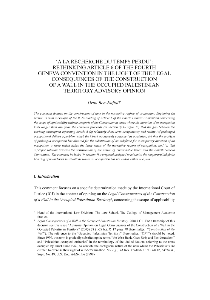 handle is hein.journals/israel38 and id is 213 raw text is: 'A LA RECHERCHE DU TEMPS PERDU':
RETHINKING ARTICLE 6 OF THE FOURTH
GENEVA CONVENTION IN THE LIGHT OF THE LEGAL
CONSEQUENCES OF THE CONSTRUCTION
OF A WALL IN THE OCCUPIED PALESTINIAN
TERRITORY ADVISORY OPINION
Orna Ben-Naftali'
The comment Jocuses on the construction o/ tine in the normative regime of occupation. Beginning (in
section 2) with a critique of the [(Js reading ofArticle 6 ol the Fourth Geneva Convention concerning
the scope oj applicabilit, ratione lemporis of the C onvention in cases where the duration of an occupation
lasts longer than one year, the comment proceeds (in section 3) to argue (a) that the gap between the
working assumption informing Article 6 (qf relativei short-term occupations) and reality (qf prolonged
occupations) defines a problem which the Court erroneously construed as a solution; (b) that the problem
of prolonged occupation has allowed/lor the substitution of an indefiniteJor a temporary duration of an
occupation. a move which dcfies the basic tenets f0 the normative regime of occupation: and (c) that
a proper solution involves the construction of the notion oj* reasonable time- into the Phourth Geneva
(onvention. The comment includes (in section 4) a proposal designed to minimize the temporary ndefiiiite
bhtrring of boundaries in situations tihere an occupation has not ended w ithin one year.
I. Introduction
This comment focuses on a specific determination made by the International Court of
Justice (ICJ) in the context of opining on the Legal Consequences oJ'the Construction
of'a Wall in the Occupied Palestinian Territory', concerning the scope of applicability
Sllead of the International Law Division. The Law School. The College of Management Academic
Studies.
Legal Consequetices ofa ,all in the Occupied Palestinian Territory. 2004 I.C.J. For a transcript of this
decision see this issue Advisory Opinion on Legal Consequences of the Construction of a Wall in the
Occupied Palestinian territory (2005) 38 (1-2) ls.L.R. 17 para. 78 (hereinafter: Construction of the
HalfI. The reference to the Occupied Palestinian Territory (hereinafter: OPT) should be noted:
Since 1999, this term is gradually substituting the terms the West Bank, Gaza Strip and Fast Jerusalem
and Palestinian occupied territories in the terminology of the United Nations referring to the areas
occupied by Israel since 1967, to connote the contiguous nature of the area where the Palestinians are
entitled to exercise their right of self-determination. See e.g.. GA Res. ES-10/6, U.N. GAOR, 54t' Sess..
Supp. No. 49, t.N. Doe. A/ES-10/6 (1999).


