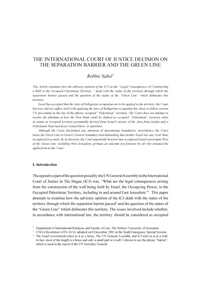 handle is hein.journals/israel38 and id is 318 raw text is: THE INTERNATIONAL COURT OF JUSTICE DECISION ON
THE SEPARATION BARRIER AND THE GREEN LINE
Robbie Sabel
This Article examines hon the advisoy opinion of the lCd on the Legal Coisequences of Constructing
a Mall in the Occupied Palestinian ferritory  dealt with the status of the territot through iwhich the
separation barrier passed and the question of the status of the Green Line - which delineates this
territor'.
Israel has accepted that the rules of belligerent occupation are to be applied to the territory, the Court
however did not siftfcc itslf iwith applying the laws of belligerent occupation but chose to follow curret
[,. precedents in the use ofthe phrase occupied Palestinian territory. The Court does not attenipt to
resolve the dilemma of how the ffest Bank could be defined as occupied Palestiniati territoiy when
its status as occupied territorv' presumably derived fiom Jsrael seizure o  the Area jront Jordan and a
Palestinian State had never existed there, or aiywhere.
Although the Court disclaied any intention qdetertiniing boundaries. nevertheless the Court
treats the Green Lie as ltrael s Fastern boundaty noti ithstanding that neither Israel nor an, Arab ,tate
recogni-ed it as such. By its decision, the Court apparently how ever has recognized Israel sovereigno, tfest
of the Green Line. incltding West Jerusalem, perhaps an outcome not foreseen h all i rho initiated the
application to the (Court.
t. Introduction
The operative part ofthe question posedby the UN General Assembly tothe International
Court of Justice in The Hague (ICJ) was, What are the legal consequences arising
from the construction of the wall being built by Israel, the Occupying Power, in the
Occupied Palestinian Territory, including in and around East Jerusalen.' This paper
attempts to examine how the advisory opinion of the ICJ dealt with the status of the
territory through which the separation barrier passed' and the question of the status of
the Green Line which delineates this territory. The issues involved include whether,
in accordance with international law, the territory should be considered as occupied
Depanment ofInternational Relations and Faculty ofLaw, The Hebrewy University of,!erusaem.
(ANGA Resolution A/FS-10/14, adopted on 8 December 2003 at the Tenth Emergency Special Session.
2 The Israel Government refers to it as a fence. The UN General Assembly and ICJ refer to it as a wall.
In fact, most of the length is a fence and only a small part is a wall. I choose to use the phrase -barrier.
which is used in the report of the UN Secretary General.


