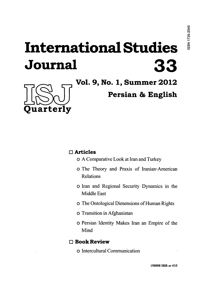 handle is hein.journals/isudijo9 and id is 1 raw text is: U')
International Studies
Journal                                            33
Vol. 9, No. 1, Summer 2012
Persian & English
Quarterly
0 Articles
o A Comparative Look at Iran and Turkey
o The Theory and Praxis of Iranian-American
Relations
o Iran and Regional Security Dynamics in the
Middle East
o The Ontological Dimensions of Human Rights
o Transition in Afghanistan
o Persian Identity Makes Iran an Empire of the
Mind
E Book Review
o Intercultural Communication

150000 IRR or C15


