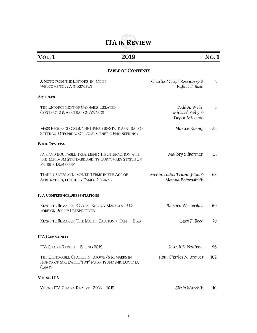 handle is hein.journals/itarev1 and id is 1 raw text is: ITA IN REVIEW

VOL.1                2019                 No.1

TABLE OF CONTENTS

A NOTE FROM THE EDITORS-IN-CHIEF:
WELCOME TO ITA IN REVIEW!

Charles Chip Rosenberg &
Rafael T. Boza

ARTICLES

THE ENFORCEMENT OF CANNABIS-RELATED
CONTRACTS & ARBITRATION AWARDS

MASS PROCEEDINGS ON THE INVESTOR-STATE ARBITRATION
SETTING: OFFSPRING OF LEGAL GENETIC ENGINEERING?

Todd A. Wells,
Michael Reilly &
Taylor Minshall
Marine Koenig

BOOK REVIEWS

FAIR AND EQUITABLE TREATMENT: ITS INTERACTION WITH
THE MINIMUM STANDARD AND ITS CUSTOMARY STATUS BY
PATRICK DUMBERRY
TRADE USAGES AND IMPLIED TERMS IN THE AGE OF
ARBITRATION, EDITED BY FABIEN GtLINAS

Mallory Silberman
Epaminontas Triantafilou &
Marina Boterashvili

ITA CONFERENCE PRESENTATIONS

KEYNOTE REMARKS: GLOBAL ENERGY MARKETS - U.S.
FOREIGN POLICY PERSPECTIVES
KEYNOTE REMARKS: THE MATH: CAUTION + HABIT + BIAS

Richard Westerdale

Lucy F. Reed

ITA COMMUNITY

ITA CHAIR'S REPORT - SPRING 2019
THE HONORABLE CHARLES N. BROWER'S REMARKS IN
HONOR OF MR. EWELL PAT MURPHY AND MR. DAVID D.
CARON

Joseph E. Neuhaus
Hon. Charles N. Brower

YOUNG ITA

YOUNG ITA CHAIR'S REPORT -2018 - 2019

1

3
33

61
63

69
79

96
102

Silvia Marchili

110

i


