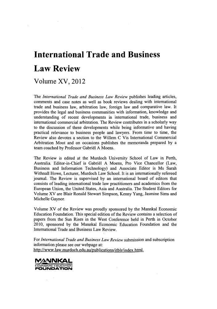 handle is hein.journals/itbla15 and id is 1 raw text is: International Trade and Business
Law Review
Volume XV, 2012
The International Trade and Business Law Review publishes leading articles,
comments and case notes as well as book reviews dealing with international
trade and business law, arbitration law, foreign law and comparative law. It
provides the legal and business communities with information, knowledge and
understanding of recent developments in international trade, business and
international commercial arbitration. The Review contributes in a scholarly way
to the discussion of these developments while being informative and having
practical relevance to business people and lawyers. From time to time, the
Review also devotes a section to the Willem C Vis International Commercial
Arbitration Moot and on occasions publishes the memoranda prepared by a
team coached by Professor Gabriel A Moens.
The Review is edited at the Murdoch University School of Law in Perth,
Australia. Editor-in-Chief is Gabriel A Moens, Pro Vice Chancellor (Law,
Business and Information Technology) and Associate Editor is Ms Sarah
Withnall Howe, Lecturer, Murdoch Law School. It is an internationally refereed
journal. The Review is supervised by an international board of editors that
consists of leading international trade law practitioners and academics from the
European Union, the United States, Asia and Australia. The Student Editors for
Volume XV are Blair Ronald Stewart Simpson, Kenny Yang, Jasmine Sims and
Michelle Gaynor.
Volume XV of the Review was proudly sponsored by the Mannkal Economic
Education Foundation. This special edition of the Review contains a selection of
papers from the Sun Rises in the West Conference held in Perth in October
2010, sponsored by the Mannkal Economic Education Foundation and the
International Trade and Business Law Review.
For International Trade and Business Law Review submission and subscription
information please see our webpage at:
http://www.law.murdoch.edu.au/publications/itblr/index.htnl.
r WNNKAL
CCONONSIC COUCATIONJ
FOUNDATION


