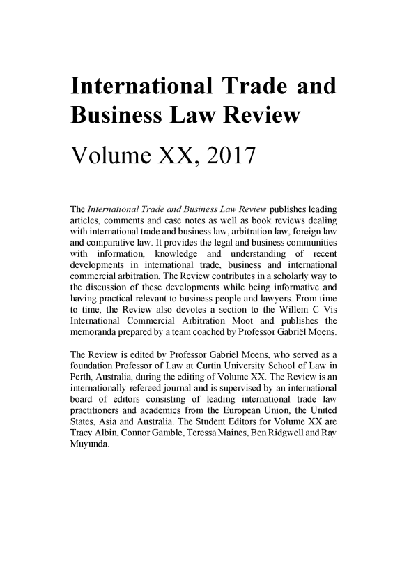 handle is hein.journals/itbla20 and id is 1 raw text is: 







International Trade and


Business Law Review



Volume XX, 2017




The International Trade and Business Law Review publishes leading
articles, comments and case notes as well as book reviews dealing
with international trade and business law, arbitration law, foreign law
and comparative law. It provides the legal and business communities
with  information, knowledge  and  understanding of  recent
developments in international trade, business and international
commercial arbitration. The Review contributes in a scholarly way to
the discussion of these developments while being informative and
having practical relevant to business people and lawyers. From time
to time, the Review also devotes a section to the Willem C Vis
International Commercial Arbitration Moot and publishes the
memoranda prepared by a team coached by Professor Gabriel Moens.

The Review is edited by Professor Gabriel Moens, who served as a
foundation Professor of Law at Curtin University School of Law in
Perth, Australia, during the editing of Volume XX. The Review is an
internationally refereed journal and is supervised by an international
board of  editors consisting of leading international trade law
practitioners and academics from the European Union, the United
States, Asia and Australia. The Student Editors for Volume XX are
Tracy Albin, Connor Gamble, Teressa Maines, Ben Ridgwell and Ray
Muyunda.



