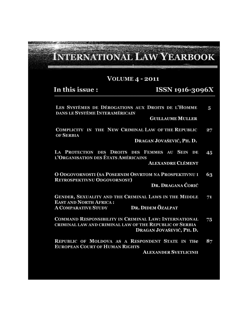 handle is hein.journals/itnawarbo4 and id is 1 raw text is: VOLUME 4 -2011
In this issue :ISSN 196-3og6X
LES SYSTkMES DE DIRROGATIONS Aux DROITS DE L'HOMME  5
DANS LE SYSTAME INTERAMRICAIN
GUILLAUME MULLER
COMPLICITY IN THE NEW CRIMINAL ILAW OF THE REPUBLIC  27
OF SERBIA
DRAGAN JOVA8EVIe, PH. D.
LA PROTECTION DES DROITS DES FEMMES AU SEIN DE     45
L'ORGANISATION DES ETATS AMfERICAINS
ALEXANDRE CLUMENT
O ODGOVORNOSTI (SA POSEBNIM OSVRTOM NA PROSPEKTIVNU I  63
RETROSPEKTIVNU ODGOVORNOST)
DR. DRAGANA CORI10
GENDER, SEXUALITY AND THE CRIMINAL 1LAWS IN THE MIDDLE  71
EAST AND NORTH AFRICA :
A COMPARATIVE STUDY       DR. DIDEM OZALPAT
COMMAND RESPONSIBILITY IN CRIMINAL LAW: INTERNATIONAL  75
CRIMINAL LAW AND CRIMINAL LAW OF THE REPUBLIC OF SERBIA
DRAGAN JOVA ;EVIe, PH. D.
REPUBLIC OF MOLDOVA AS A RESPONDENT STATE IN THe   87
EUROPEAN COURT OF HUMAN RIGHTS
ALEXANDER SVETLICINII


