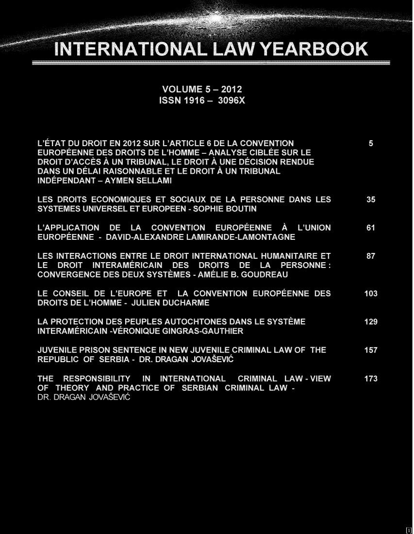 handle is hein.journals/itnawarbo5 and id is 1 raw text is: -A A  A                A;e
A~~ 3  *  A3
TERNATO                         YEARBOOK
VOLUME 5 - 2012
ISSN 1916 -  3096X
L'ETAT DU DROIT EN 2012 SUR L'ARTICLE 6 DE LA CONVENTION  5
EUROPEENNE DES DROITS DE L'HOMME - ANALYSE CIBLEE SUR LE
DROIT D'ACCES A UN TRIBUNAL, LE DROIT A UNE DCISION RENDUE
DANS UN DELAl RAISONNABLE ET LE DROIT A UN TRIBUNAL
INDEPENDANT - AYMEN SELLAMI
LES DROITS ECONOMIQUES ET SOCIAUX DE LA PERSONNE DANS LES  35
SYSTEMES UNIVERSEL ET EUROPEEN - SOPHIE BOUTIN
L'APPLICATION DE LA CONVENTION EUROPEENNE A L'UNION      61
EUROPEENNE - DAVID-ALEXANDRE LAMIRANDE-LAMONTAGNE
LES INTERACTIONS ENTRE LE DROIT INTERNATIONAL HUMANITAIRE ET  87
LE DROIT INTERAMERICAIN DES DROITS DE LA PERSONNE :
CONVERGENCE DES DEUX SYSTEMES - AMELIE B. GOUDREAU
LE CONSEIL DE L'EUROPE ET LA CONVENTION EUROPEENNE DES   103
DROITS DE L'HOMME - JULIEN DUCHARME
LA PROTECTION DES PEUPLES AUTOCHTONES DANS LE SYSTEME    129
INTERAMERICAIN -VERONIQUE GINGRAS-GAUTHIER
JUVENILE PRISON SENTENCE IN NEW JUVENILE CRIMINAL LAW OF THE  157
REPUBLIC OF SERBIA - DR. DRAGAN JOVASEVIC
THE RESPONSIBILITY IN INTERNATIONAL CRIMINAL LAW - VIEW  173
OF THEORY AND PRACTICE OF SERBIAN CRIMINAL LAW -
DR. DRAGAN JOVASEVIC
[i]


