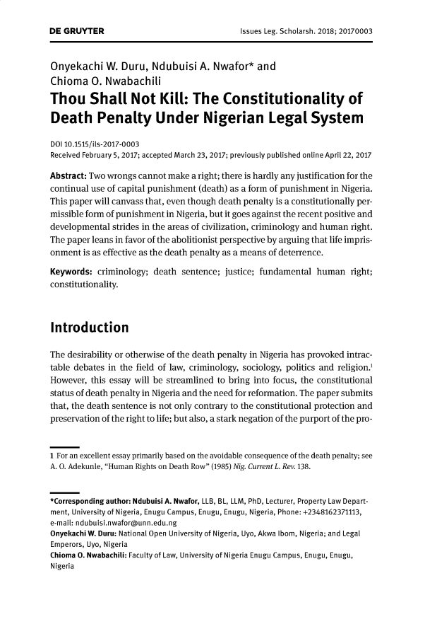 handle is hein.journals/iulesch16 and id is 1 raw text is: 




Onyeltachi   W. Duru,   Ndubuisi  A.  Nwafor*   and
Chioma 0. Nwabachili

Thou Shall Not Kill: The Constitutionality of

Death Penalty Under Nigerian Legal System

DOI 10.1515/ils-2017-0003
Received February 5, 2017; accepted March 23, 2017; previously published online April 22, 2017

Abstract: Two wrongs cannot make a right; there is hardly any justification for the
continual use of capital punishment (death) as a form of punishment in Nigeria.
This paper will canvass that, even though death penalty is a constitutionally per-
missible form of punishment in Nigeria, but it goes against the recent positive and
developmental strides in the areas of civilization, criminology and human right.
The paper leans in favor of the abolitionist perspective by arguing that life impris-
onment  is as effective as the death penalty as a means of deterrence.

Keywords:  criminology; death sentence; justice; fundamental human   right;
constitutionality.



Introduction

The desirability or otherwise of the death penalty in Nigeria has provoked intrac-
table debates in the field of law, criminology, sociology, politics and religion.
However, this essay will be streamlined to bring into focus, the constitutional
status of death penalty in Nigeria and the need for reformation. The paper submits
that, the death sentence is not only contrary to the constitutional protection and
preservation of the right to life; but also, a stark negation of the purport of the pro-


1 For an excellent essay primarily based on the avoidable consequence of the death penalty; see
A. 0. Adekunle, Human Rights on Death Row (1985) Nig. Current L. Rev. 138.


*Corresponding author: Ndubuisi A. Nwafor, LLB, BL, LLM, PhD, Lecturer, Property Law Depart-
ment, University of Nigeria, Enugu Campus, Enugu, Enugu, Nigeria, Phone: +2348162371113,
e-mail: ndubuisi.nwafor@unn.edu.ng
Onyekachi W. Duru: National Open University of Nigeria, Uyo, Akwa Ibom, Nigeria; and Legal
Emperors, Uyo, Nigeria
Chioma 0. Nwabachili: Faculty of Law, University of Nigeria Enugu Campus, Enugu, Enugu,
Nigeria


DE GRUYTER


Issues Leg. Scholarsh. 2018; 20170003


