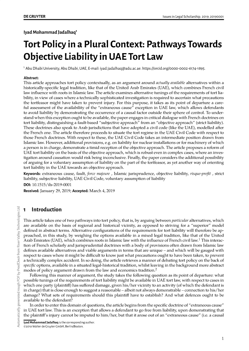 handle is hein.journals/iulesch17 and id is 1 raw text is: 





lyad Mohammadjadalhaq'


Tort Policy in a Plural Context: Pathways Towards


Objective Liability in UAE Tort Law

1 Abu Dhabi University, Abu Dhabi, UAE, E-mail: iyad.jadalhaq(Dadu.ac.ae. https://orcid.org/oooo-ooo2-6174-1895.

Abstract:
This article approaches tort policy contextually, as an argument around actually available alternatives within a
historically-specific legal tradition, like that of the United Arab Emirates (UAE), which combines French civil
law influence with roots in Islamic law. The article examines alternative tunings of the requirements of tort lia-
bility, in view of cases where a technically sophisticated investigation is required to ascertain what precautions
the tortfeasor might have taken to prevent injury. For this purpose, it takes as its point of departure a care-
ful assessment of the availability of the extraneous cause exception in UAE law, which allows defendants
to avoid liability by demonstrating the occurrence of a causal factor outside their sphere of control. To under-
stand when this exception ought to be available, the paper engages in critical dialogue with French doctrines on
tort liability, distinguishing a fault-based subjective approach from an objective approach (strict liability).
These doctrines also speak to Arab jurisdictions that have adopted a civil code (like the UAE), modelled after
the French one. The article therefore proceeds to situate the tort regime in the UAE Civil Code with respect to
those French doctrines. With respect to these, the UAE Civil Code takes an intermediate position drawn from
Islamic law. However, additional provisions, e.g. on liability for nuclear installations or for machinery of which
a person is in charge, demonstrate a timid reception of the objective approach. The article proposes a reform of
UAE  tort liability on the basis of the objective approach, which is robust even in complex cases, where an inves-
tigation around causation would risk being inconclusive. Finally, the paper considers the additional possibility
of arguing for a voluntary assumption of liability on the part of the tortfeasor, as yet another way of orienting
tort liability in the UAE towards an objective approach.
Keywords: extraneous cause, fault, force majeure , Islamic jurisprudence, objective liability, risque-profit , strict
liability, subjective liability, UAE Civil Code, voluntary assumption of liability
DOI: 10.1515/ils-2019-0001
Received: January 29, 2019; Accepted: March 4, 2019



1   Introduction

This article takes one of two pathways into tort policy, that is, by arguing between particular alternatives, which
are available on the basis of regional and historical vicinity, as opposed to striving for a superior model
defined in abstract terms. Alternative configurations of the requirements for tort liability will therefore be ap-
proached, in this study, by weighing the options available in a mixed legal tradition, like that of the United
Arab Emirates (UAE), which combines  roots in Islamic law with the influence of French civil law.1 This interac-
tion of French scholarly and jurisprudential doctrines with a body of provisions often drawn from Islamic law
defines available alternatives and viable arguments in terms that are unique - and which will be gauged with
respect to cases where it might be difficult to know just what precautions ought to have been taken, to prevent
a technically complex accident. In so doing, the article retrieves a manner of debating tort policy on the back of
specific options, available in a situated legal-historical tradition, whilst leaving in the background more abstract
modes  of policy argument drawn from the law and economics tradition.2
   Following this manner of argument, the study takes the following question as its point of departure: what
possible tunings of the requirements of tort liability might be available in UAE tort law, with respect to cases in
which one party (plaintiff) has suffered damage, given his/her vicinity to an activity (of which the defendant is
in charge) that is close enough to suggest a reasonable - albeit not always demonstrable - connection to his/her
damage?  What  sets of requirements should this plaintiff have to establish? And what defences ought to be
available to the defendant?
   In order to enter this domain of questions, the article begins from the specific doctrine of extraneous cause
in UAE tort law. This is an exception that allows a defendant to go free from liability, upon demonstrating that
the plaintiff's injury cannot be imputed to him/her, but that it arose out of an extraneous cause (i.e. a causal
lyad Mohammad ]adalhaq is the corresponding author.
92019 Walter deGruyter GmbH, Berlin/Boston.


1


DE GRUYTER


Issues in Legal Scholarship. 2019; 20190001


