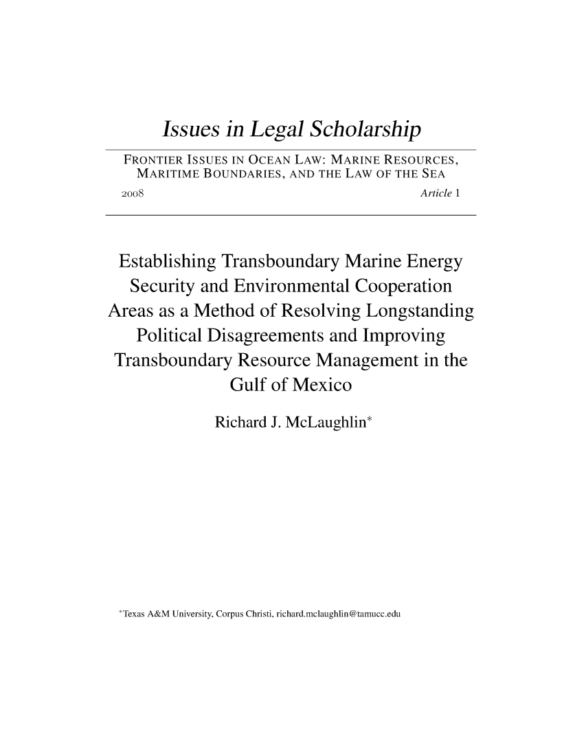 handle is hein.journals/iulesch7 and id is 1 raw text is: 




       Issues  in Legal  Scholarship
  FRONTIER ISSUES IN OCEAN LAW: MARINE RESOURCES,
    MARITIME BOUNDARIES, AND THE LAW OF THE SEA
  2008                                 Article 1


  Establishing Transboundary  Marine  Energy
  Security  and Environmental  Cooperation
Areas as a Method  of Resolving Longstanding
    Political Disagreements and Improving
 Transboundary  Resource  Management in   the
               Gulf  of Mexico

             Richard J. McLaughlin*


Texas A&M University, Corpus Christi, richard.mclaughlin@tamucc.edu



