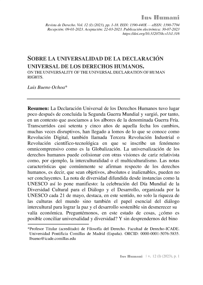handle is hein.journals/iushum12 and id is 1 raw text is: 



        Revista de Derecho. Vol. 12 (I) (2023), pp. 1-18. ISSN: 1390-440X  eISSN: 1390-7794
        Recepción: 09-01-2023. Aceptación: 22-03-2023. Publicación electrónica: 30-07-2023
                                           https://doi. orgl 0.31207/ih. v1i i1.316




SOBRE LA UNIVERSALIDAD DE LA DECLARACIÓN
UNIVERSAL DE LOS DERECHOS HUMANOS.
ON THE UNIVERSALITY  OF THE UNIVERSAL DECLARATION   OF HUMAN
RIGHTS.

Luis Bueno Ochoa*



Resumen:  La Declaración Universal de los Derechos Humanos tuvo lugar
poco después de concluida la Segunda Guerra Mundial y surgió, por tanto,
en un contexto que asociamos a los albores de la denominada Guerra Fría.
Transcurridos casi setenta y cinco años de aquella fecha los cambios,
muchas  veces disruptivos, han llegado a lomos de lo que se conoce como
Revolución  Digital, también llamada Tercera Revolución  Industrial o
Revolución  científico-tecnológica en que se  inscribe un  fenómeno
omnicomprensivo  como  es la Globalización. La universalización de los
derechos humanos  puede colisionar con otras visiones de cariz relativista
como, por ejemplo, la interculturalidad o el multiculturalismo. Las notas
características que comúnmente  se afirman respecto de  los derechos
humanos, es decir, que sean objetivos, absolutos e inalienables, pueden no
ser concluyentes. La nota de diversidad difundida desde instancias como la
UNESCO así   lo pone  manifiesto: la celebración del Día Mundial de la
Diversidad Cultural para el Diálogo y el Desarrollo, organizada por la
UNESCO cada   21 de mayo, destaca, en este sentido, no solo la riqueza de
las culturas del mundo   sino también  el papel esencial del diálogo
intercultural para lograr la paz y el desarrollo sostenible sin desmerecer su
valía económica. Preguntémonos,  en  este estado de cosas, ¿cómo  es
posible conciliar universalidad y diversidad? Y sin desprendernos del bino

*Profesor Titular (acreditado) de Filosofía del Derecho. Facultad de Derecho-ICADE.
Universidad Pontificia Comillas de Madrid (España). ORCID: 0000-0001-5076-5835.
lbueno@icade.comillas.edu


