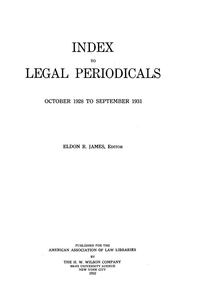 handle is hein.journals/ixlgp2 and id is 1 raw text is: 











              INDEX

                    TO



LEGAL PERIODICALS


OCTOBER 1928 TO SEPTEMBER 1931










      ELDON R. JAMES, EDITOR
























         PUBLISHED FOR THE
 AMERICAN ASSOCIATION OF LAW LIBRARIES
              BY
      THE H. W. WILSON COMPANY
        950-972 UNIVERSITY AVENUE
           NEW YORK CITY
              1932


