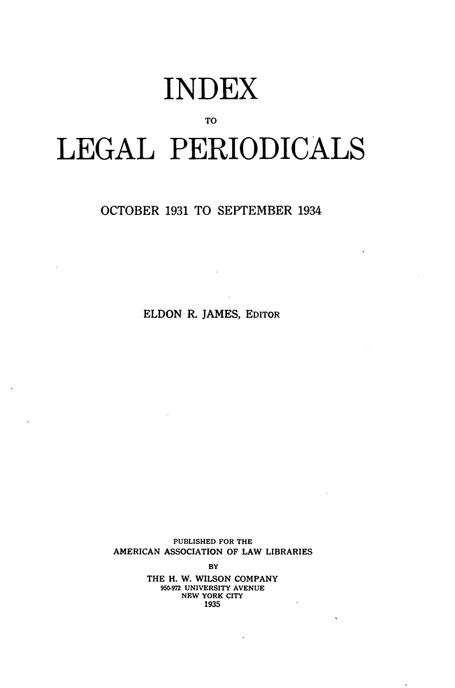 handle is hein.journals/ixlgp3 and id is 1 raw text is: 








              INDEX

                    TO

LEGAL PERIODICALS






      OCTOBER 1931 TO SEPTEMBER 1934










            ELDON R. JAMES, EDITOR
























                PUBLISHED FOR THE
        AMERICAN ASSOCIATION OF LAW LIBRARIES
                     BY
            THE H. W. WILSON COMPANY
              950-972 UNIVERSITY AVENUE
                 NEW YORK CITY
                    1935


