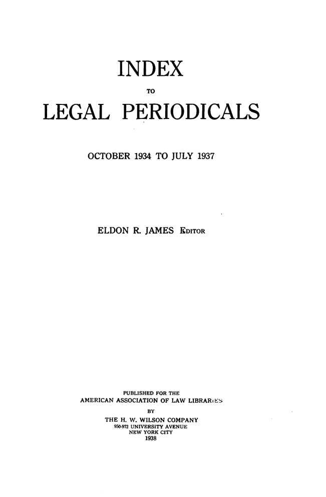 handle is hein.journals/ixlgp4 and id is 1 raw text is: 









              INDEX

                    TO



LEGAL PERIODICALS


OCTOBER 1934 TO JULY 1937










   ELDON R JAMES EDITOR























        PUBLISHED FOR THE
AMERICAN ASSOCIATION OF LAW LIBRARES
             BY
     THE H. W. WILSON COMPANY
     950-972 UNIVERSITY AVENUE
         NEW YORK CITY
            1938


