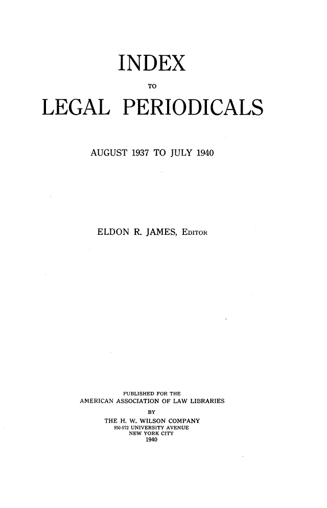 handle is hein.journals/ixlgp5 and id is 1 raw text is: 









              INDEX


                    TO



LEGAL PERIODICALS


  AUGUST 1937 TO JULY 1940











  ELDON R. JAMES, EDITOR
























        PUBLISHED FOR THE
AMERICAN ASSOCIATION OF LAW LIBRARIES

             BY
     THE H. W. WILSON COMPANY
     950-972 UNIVERSITY AVENUE
         NEW YORK CITY
            1940


