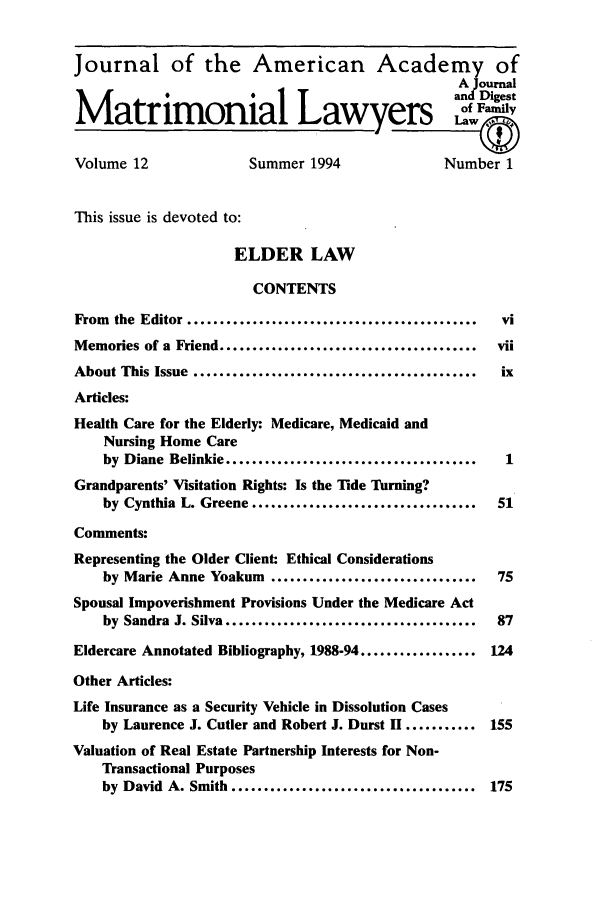 handle is hein.journals/jaaml12 and id is 1 raw text is: Journal of the American Academy of
A Journal
Matrimonial Lawyers
Volume 12                 Summer 1994                  Number 1
This issue is devoted to:
ELDER LAW
CONTENTS
From the Editor .............................................  vi
Memories of a Friend ........................................   vii
About This Issue ............................................   ix
Articles:
Health Care for the Elderly: Medicare, Medicaid and
Nursing Home Care
by Diane Belinkie .......................................   1
Grandparents' Visitation Rights: Is the Tide Turning?
by Cynthia L. Greene ...................................   51
Comments:
Representing the Older Client: Ethical Considerations
by Marie Anne Yoakum ................................      75
Spousal Impoverishment Provisions Under the Medicare Act
by Sandra J. Silva .......................................  87
Eldercare Annotated Bibliography, 1988-94 .................. 124
Other Articles:
Life Insurance as a Security Vehicle in Dissolution Cases
by Laurence J. Cutler and Robert J. Durst II ........... 155
Valuation of Real Estate Partnership Interests for Non-
Transactional Purposes
by David A. Smith ...................................... 175


