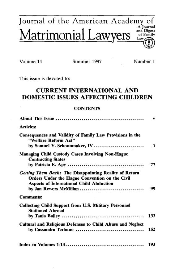 handle is hein.journals/jaaml14 and id is 1 raw text is: Journal of the American Academy of
A Journal
and Digest
Matrimonial Lawyes                                            am
Volume 14                  Summer 1997                    Number 1
This issue is devoted to:
CURRENT INTERNATIONAL AND
DOMESTIC ISSUES AFFECTING CHILDREN
CONTENTS
About This Issue ............................................      v
Articles:
Consequences and Validity of Family Law Provisions in the
Welfare Reform Act
by Samuel V. Schoonmaker, IV .........................        1
Managing Child Custody Cases Involving Non-Hague
Contracting States
by Patricia E. Apy ......................................     77
Getting Them Back: The Disappointing Reality of Return
Orders Under the Hague Convention on the Civil
Aspects of International Child Abduction
by Jan Rewers McMillan ................................       99
Comments:
Collecting Child Support from U.S. Military Personnel
Stationed Abroad
by Tania Bailey ......................................... 133
Cultural and Religious Defenses to Child Abuse and Neglect
by Cassandra Terhune ..................................      152
Index to Volumes 1-13 ....................................... 193


