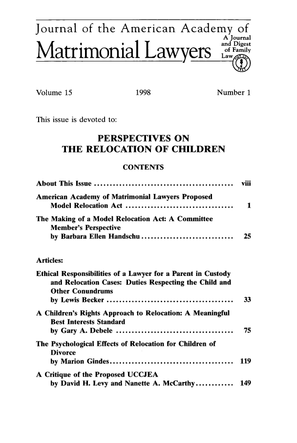 handle is hein.journals/jaaml15 and id is 1 raw text is: Journal of the American Academy of
A Journal
and Digest
Matrimonial Lawyers Lf Family
Volume 15                       1998                      Number 1
This issue is devoted to:
PERSPECTIVES ON
THE RELOCATION OF CHILDREN
CONTENTS
About This Issue ............................................    viii
American Academy of Matrimonial Lawyers Proposed
Model Relocation Act ..................................       1
The Making of a Model Relocation Act: A Committee
Member's Perspective
by Barbara Ellen Handschu .............................       25
Articles:
Ethical Responsibilities of a Lawyer for a Parent in Custody
and Relocation Cases: Duties Respecting the Child and
Other Conundrums
by Lewis Becker ........................................      33
A Children's Rights Approach to Relocation: A Meaningful
Best Interests Standard
by Gary A. Debele .....................................       75
The Psychological Effects of Relocation for Children of
Divorce
by Marion Gindes ....................................... 119
A Critique of the Proposed UCCJEA
by David H. Levy and Nanette A. McCarthy ............ 149


