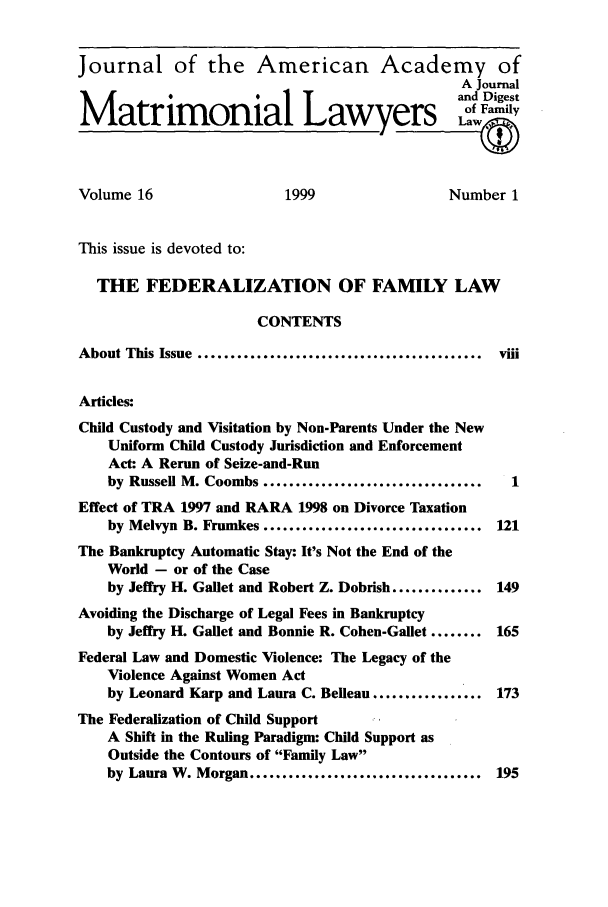 handle is hein.journals/jaaml16 and id is 1 raw text is: Journal of the American Academy of
A Journal
Matrimonial Lawyers                                       De
Volume 16                     1999                    Number 1
This issue is devoted to:
THE FEDERALIZATION OF FAMILY LAW
CONTENTS
About This Issue    ...................................i
Articles:
Child Custody and Visitation by Non-Parents Under the New
Uniform Child Custody Jurisdiction and Enforcement
Act: A Rerun of Seize-and-Run
by Russell M. Coombs ..................................   1
Effect of TRA 1997 and RARA 1998 on Divorce Taxation
by Melvyn B. Frumkes .................................. 121
The Bankruptcy Automatic Stay: It's Not the End of the
World - or of the Case
by Jeffry H. Gallet and Robert Z. Dobrish .............. 149
Avoiding the Discharge of Legal Fees in Bankruptcy
by Jeffry H. Gallet and Bonnie R. Cohen-Gaflet ........ 165
Federal Law and Domestic Violence: The Legacy of the
Violence Against Women Act
by Leonard Karp and Laura C. Belleau ................. 173
The Federalization of Child Support
A Shift in the Ruling Paradigm: Child Support as
Outside the Contours of Family Law
by Laura W. Morgan .................................... 195


