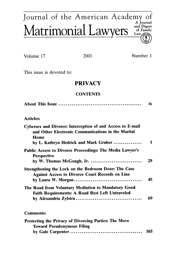 handle is hein.journals/jaaml17 and id is 1 raw text is: Journal of the American Academy of
A Journal
and Digest
Matrimonial Lawyers                                      f Family
Volume 17                     2001                    Number 1
This issue is devoted to:
PRIVACY
CONTENTS
About This Issue  ............................................  ix
Articles:
Cybersex and Divorce: Interception of and Access to E-mail
and Other Electronic Communications in the Marital
Home
by L. Kathryn Hedrick and Mark Gruber ...............      1
Public Access to Divorce Proceedings: The Media Lawyer's
Perspective
by W. Thomas McGough, Jr ............................     29
Strengthening the Lock on the Bedroom Door: The Case
Against Access to Divorce Court Records on Line
by Laura W. Morgan ....................................   45
The Road from Voluntary Mediation to Mandatory Good
Faith Requirements: A Road Best Left Untraveled
by  Alexandria  Zylstra ...................................  69
Comments:
Protecting the Privacy of Divorcing Parties: The Move
Toward Pseudonymous Filing
by  Gale  Carpenter ......................................  105


