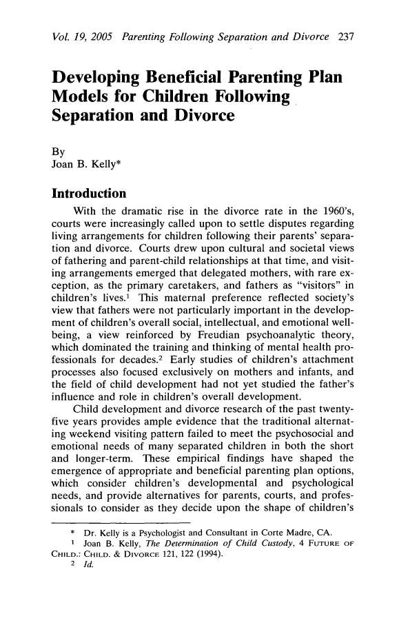 handle is hein.journals/jaaml19 and id is 251 raw text is: Vol. 19, 2005 Parenting Following Separation and Divorce 237
Developing Beneficial Parenting Plan
Models for Children Following
Separation and Divorce
By
Joan B. Kelly*
Introduction
With the dramatic rise in the divorce rate in the 1960's,
courts were increasingly called upon to settle disputes regarding
living arrangements for children following their parents' separa-
tion and divorce. Courts drew upon cultural and societal views
of fathering and parent-child relationships at that time, and visit-
ing arrangements emerged that delegated mothers, with rare ex-
ception, as the primary caretakers, and fathers as visitors in
children's lives.' This maternal preference reflected society's
view that fathers were not particularly important in the develop-
ment of children's overall social, intellectual, and emotional well-
being, a view reinforced by Freudian psychoanalytic theory,
which dominated the training and thinking of mental health pro-
fessionals for decades.2 Early studies of children's attachment
processes also focused exclusively on mothers and infants, and
the field of child development had not yet studied the father's
influence and role in children's overall development.
Child development and divorce research of the past twenty-
five years provides ample evidence that the traditional alternat-
ing weekend visiting pattern failed to meet the psychosocial and
emotional needs of many separated children in both the short
and longer-term. These empirical findings have shaped the
emergence of appropriate and beneficial parenting plan options,
which consider children's developmental and psychological
needs, and provide alternatives for parents, courts, and profes-
sionals to consider as they decide upon the shape of children's
* Dr. Kelly is a Psychologist and Consultant in Corte Madre, CA.
1 Joan B. Kelly, The Determination of Child Custody, 4 FUTURE OF
CHILD.: CHILD. & DIVORCE 121, 122 (1994).
2 Id.


