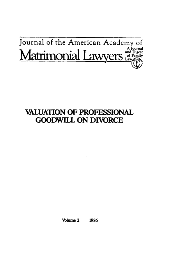 handle is hein.journals/jaaml2 and id is 1 raw text is: Journal of the American Academy of
A Journal
Matrimonial Lawyers and Digest
VALUATION OF PROFESSIONAL
GOODWILL ON DIVORCE

Volume 2   1986


