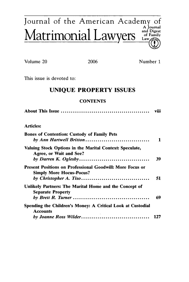 handle is hein.journals/jaaml20 and id is 1 raw text is: Journal of the American Academy of
A Journal
and Digest
Matrimonial Lawyers Lf Family
Volume 20                      2006                    Number 1
This issue is devoted to:
UNIQUE PROPERTY ISSUES
CONTENTS
About This Issue  ............................................  viii
Articles:
Bones of Contention: Custody of Family Pets
by Ann Hartwell Britton ................................    1
Valuing Stock Options in the Marital Context: Speculate,
Agree, or Wait and See?
by Darren K. Oglesby ...................................   39
Present Positions on Professional Goodwill: More Focus or
Simply More Hocus-Pocus?
by Christopher A. Tiso ..................................  51
Unlikely Partners: The Marital Home and the Concept of
Separate Property
by Brett R. Turner ......................................  69
Spending the Children's Money: A Critical Look at Custodial
Accounts
by Joanne Ross Wilder .................................. 127


