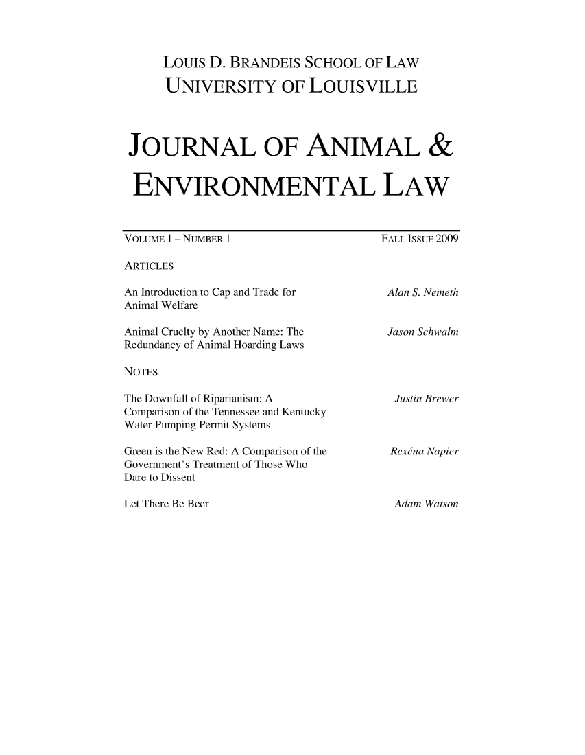 handle is hein.journals/jael1 and id is 1 raw text is: Louis D. BRANDEIS SCHOOL OF LAW

UNIVERSITY OF LOUISVILLE
JOURNAL OF ANIMAL &
ENVIRONMENTAL LAW

VOLUME 1 - NUMBER 1

FALL ISSUE 2009

ARTICLES

An Introduction to Cap and Trade for
Animal Welfare
Animal Cruelty by Another Name: The
Redundancy of Animal Hoarding Laws

Alan S. Nemeth
Jason Schwalm

NOTES

The Downfall of Riparianism: A
Comparison of the Tennessee and Kentucky
Water Pumping Permit Systems
Green is the New Red: A Comparison of the
Government's Treatment of Those Who
Dare to Dissent

Justin Brewer
Rexina Napier

Let There Be Beer

Adam Watson


