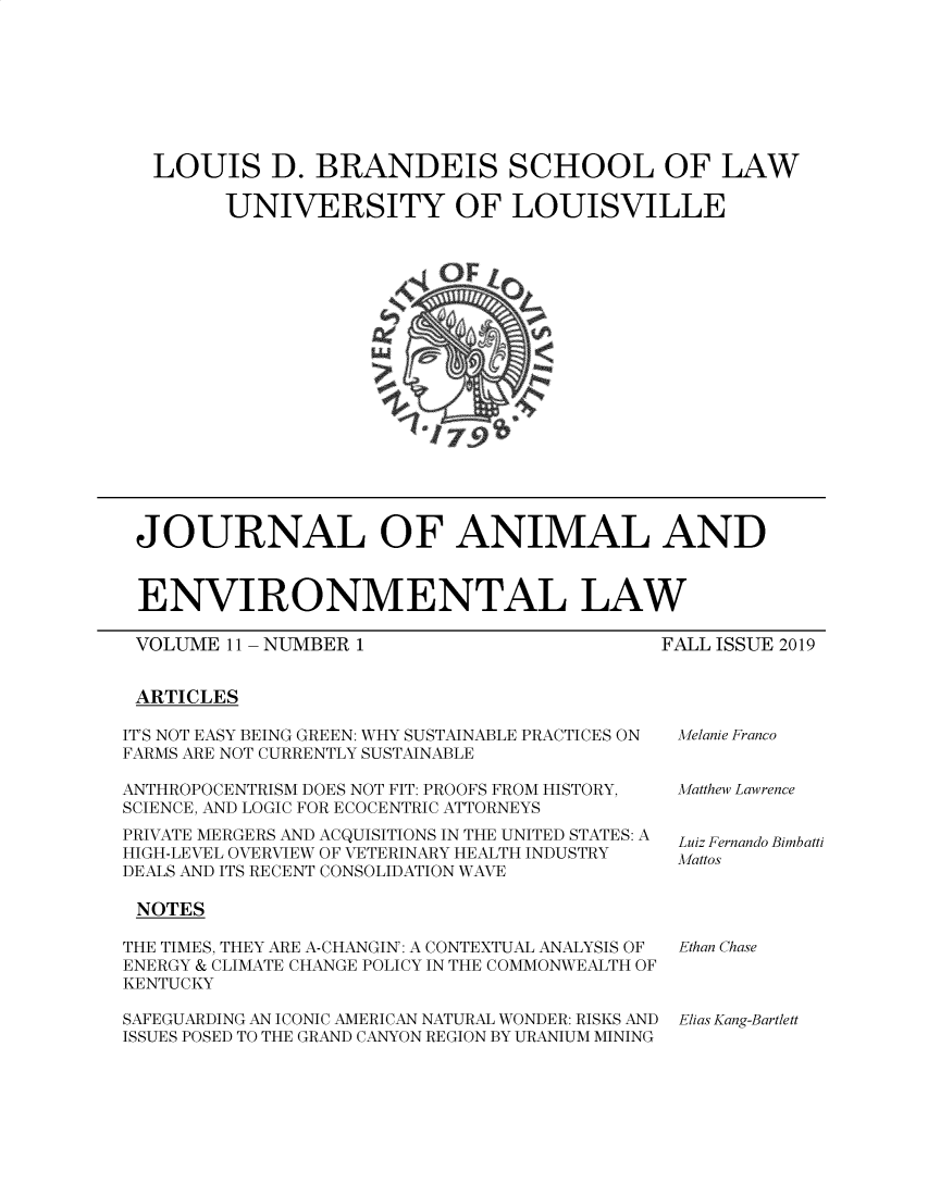 handle is hein.journals/jael11 and id is 1 raw text is: 








LOUIS D. BRANDEIS SCHOOL OF LAW

      UNIVERSITY OF LOUISVILLE


JOURNAL OF ANIMAL AND


ENVIRONMENTAL LAW


VOLUME 11


ARTICLES


NUMBER 1


FALL ISSUE 2019


IT'S NOT EASY BEING GREEN: WHY SUSTAINABLE PRACTICES ON
FARMS ARE NOT CURRENTLY SUSTAINABLE

ANTHROPOCENTRISM DOES NOT FIT: PROOFS FROM HISTORY,
SCIENCE, AND LOGIC FOR ECOCENTRIC ATTORNEYS
PRIVATE MERGERS AND ACQUISITIONS IN THE UNITED STATES: A
HIGH-LEVEL OVERVIEW OF VETERINARY HEALTH INDUSTRY
DEALS AND ITS RECENT CONSOLIDATION WAVE

NOTES

THE TIMES, THEY ARE A-CHANGIN: A CONTEXTUAL ANALYSIS OF
ENERGY & CLIMATE CHANGE POLICY IN THE COMMONWEALTH OF
KENTUCKY

SAFEGUARDING AN ICONIC AMERICAN NATURAL WONDER: RISKS AND
ISSUES POSED TO THE GRAND CANYON REGION BY URANIUM MINING


Melanie Franco


Matthew Lawrence


Luiz Fernando Bimbatti
Mattos


Ethan Chase


Elias Kang-Bartlett


